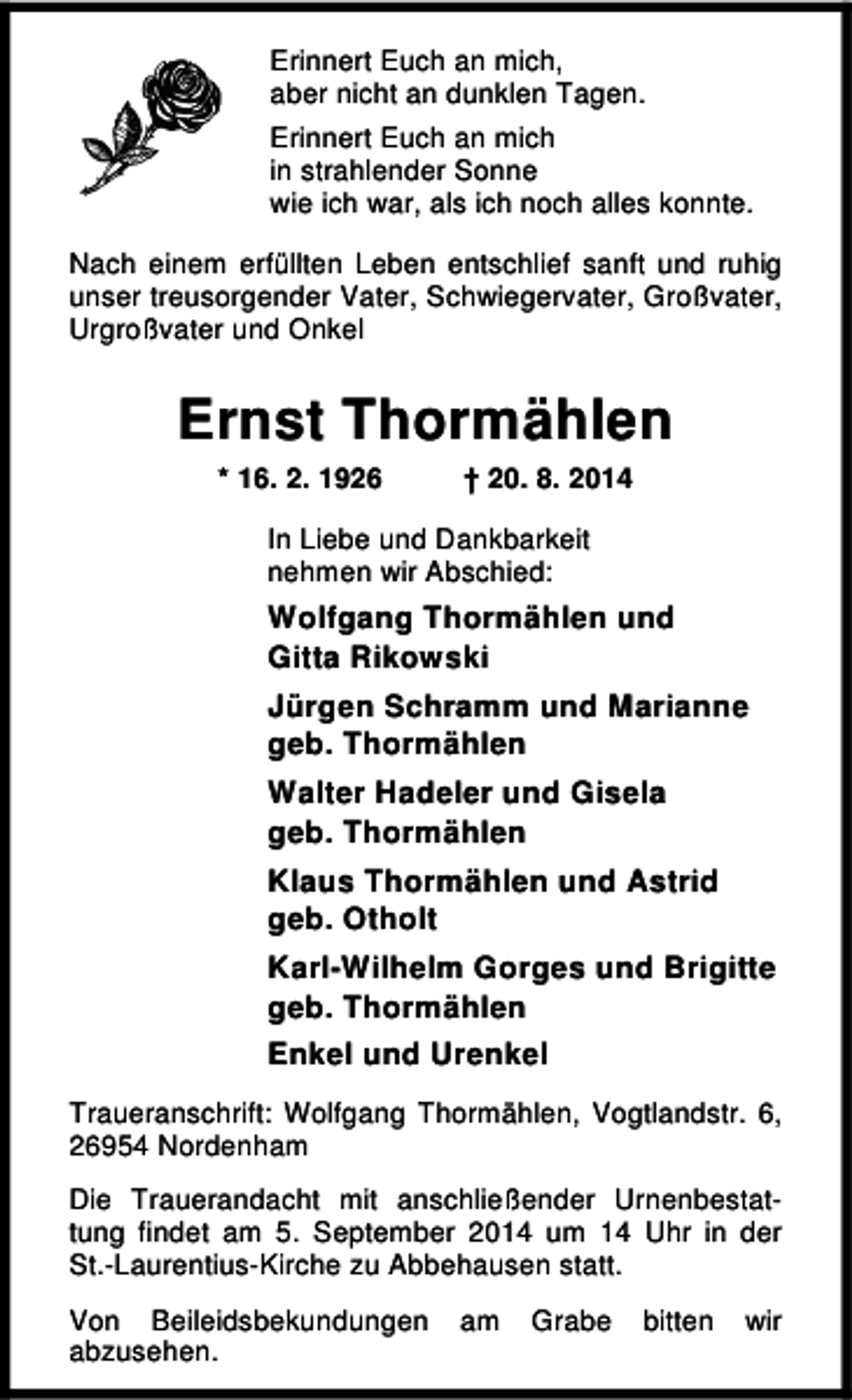 <p>Erinnert Euch an mich,<br />aber nicht an dunklen Tagen.<br />Erinnert Euch an mich<br />in strahlender Sonne<br />wie ich war, als ich noch alles konnte.<br />Nach einem erfüllten Leben entschlief sanft und ruhig<br />unser treusorgender Vater, Schwiegervater, Großvater,<br />Urgroßvater und Onkel</p><p>Ernst Thormählen<br />* 16. 2. 1926</p><p>† 20. 8. 2014</p><p>In Liebe und Dankbarkeit<br />nehmen wir Abschied:</p><p>Wolfgang Thormählen und<br />Gitta Rikowski<br />Jürgen Schramm und Marianne<br />geb. Thormählen<br />Walter Hadeler und Gisela<br />geb. Thormählen<br />Klaus Thormählen und Astrid<br />geb. Otholt<br />Karl-Wilhelm Gorges und Brigitte<br />geb. Thormählen<br />Enkel und Urenkel<br />Traueranschrift: Wolfgang Thormählen, Vogtlandstr. 6,<br />26954 Nordenham<br />Die Trauerandacht mit anschließender Urnenbestattung findet am 5. September 2014 um 14 Uhr in der<br />St.-Laurentius-Kirche zu Abbehausen statt.<br />Von Beileidsbekundungen<br />abzusehen.</p><p>am</p><p>Grabe</p><p>bitten</p><p>wir</p>