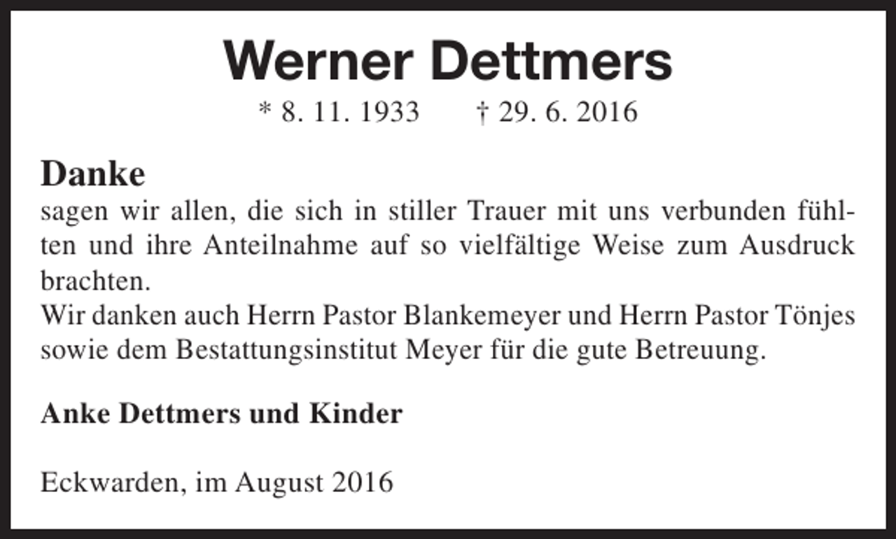 <p>Werner Dettmers<br />* 8. 11. 1933</p><p>Danke</p><p>† 29. 6. 2016</p><p>sagen wir allen, die sich in stiller Trauer mit uns verbunden fühlten und ihre Anteilnahme auf so vielfältige Weise zum Ausdruck<br />brachten.<br />Wir danken auch Herrn Pastor Blankemeyer und Herrn Pastor Tönjes<br />sowie dem Bestattungsinstitut Meyer für die gute Betreuung.</p><p>Anke Dettmers und Kinder<br />Eckwarden, im August 2016</p>