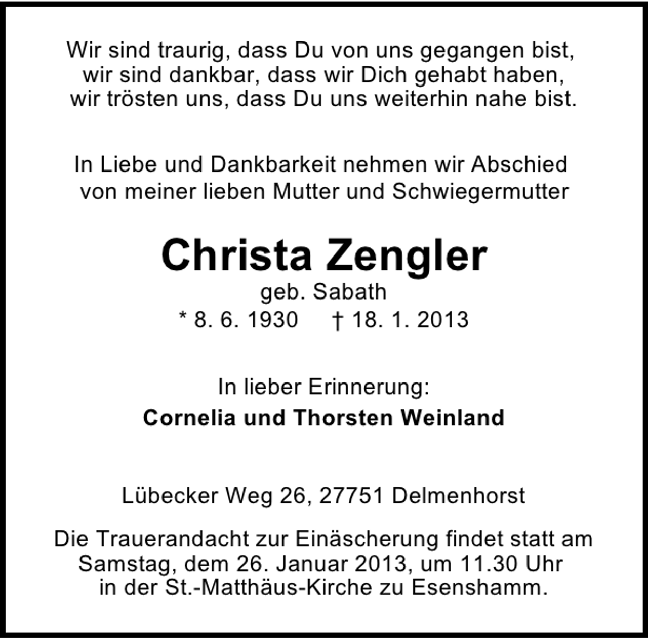 <p>Wir sind traurig, dass Du von uns gegangen bist,<br />wir sind dankbar, dass wir Dich gehabt haben,<br />wir trösten uns, dass Du uns weiterhin nahe bist.<br />In Liebe und Dankbarkeit nehmen wir Abschied<br />von meiner lieben Mutter und Schwiegermutter</p><p>Christa Zengler<br />geb. Sabath<br />* 8. 6. 1930 † 18. 1. 2013</p><p>In lieber Erinnerung:<br />Cornelia und Thorsten Weinland<br />Lübecker Weg 26, 27751 Delmenhorst<br />Die Trauerandacht zur Einäscherung findet statt am<br />Samstag, dem 26. Januar 2013, um 11.30 Uhr<br />in der St.-Matthäus-Kirche zu Esenshamm.</p>