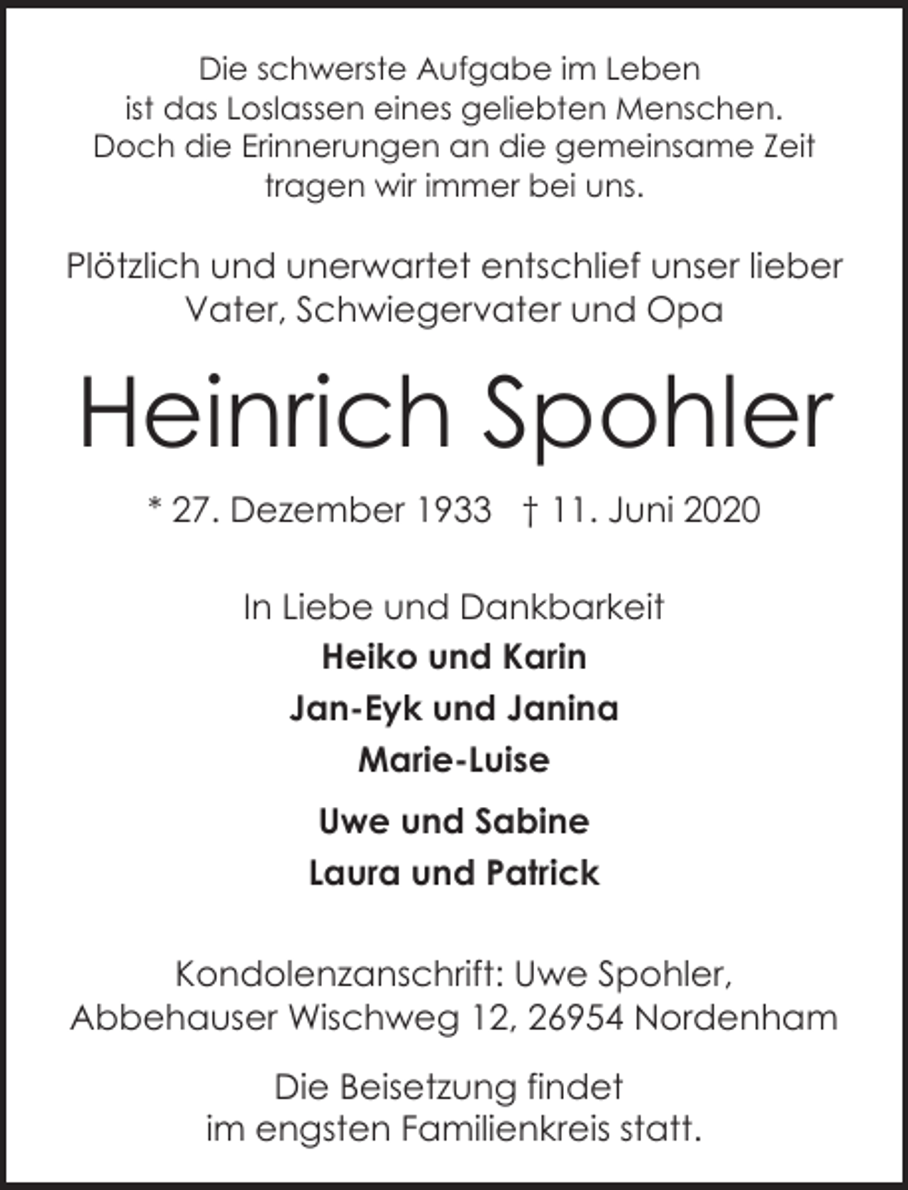 <p>Die schwerste Aufgabe im Leben<br />ist das Loslassen eines geliebten Menschen.<br />Doch die Erinnerungen an die gemeinsame Zeit<br />tragen wir immer bei uns.</p><p>Plötzlich und unerwartet entschlief unser lieber<br />Vater, Schwiegervater und Opa</p><p>Heinrich Spohler<br />* 27. Dezember 1933 † 11. Juni 2020<br />In Liebe und Dankbarkeit<br />Heiko und Karin<br />Jan-Eyk und Janina<br />Marie-Luise<br />Uwe und Sabine<br />Laura und Patrick<br />Kondolenzanschrift: Uwe Spohler,<br />Abbehauser Wischweg 12, 26954 Nordenham<br />Die Beisetzung findet<br />im engsten Familienkreis statt.</p>
