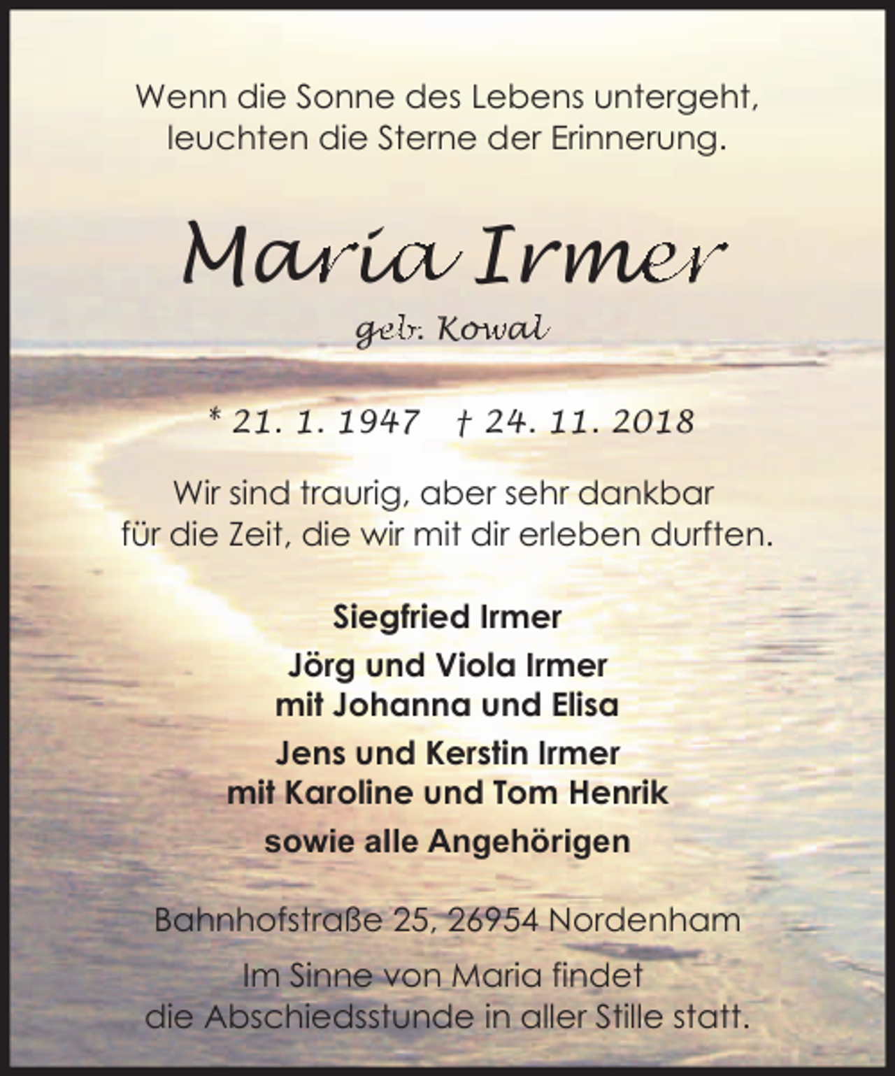 <p>Wenn die Sonne des Lebens untergeht,<br />leuchten die Sterne der Erinnerung.</p><p>Mar<br />ariia<br />a Irme<br />mer<br />ge<br />g<br />eb. Kow<br />owa<br />all</p><p>* 21. 1. 1947</p><p>† 24. 11. 2018</p><p>Wir sind traurig, aber sehr dankbar<br />für die Zeit, die wir mit dir erleben durften.<br />Siegfried Irmer<br />Jörg und Viola Irmer<br />mit Johanna und Elisa<br />Jens und Kerstin Irmer<br />mit Karoline und Tom Henrik<br />sowie alle Angehörigen<br />Bahnhofstraße 25, 26954 Nordenham<br />Im Sinne von Maria findet<br />die Abschiedsstunde in aller Stille statt.</p>