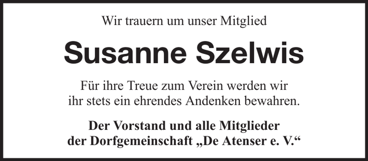 <p>Wir trauern um unser Mitglied</p><p>Susanne Szelwis<br />Für ihre Treue zum Verein werden wir<br />ihr stets ein ehrendes Andenken bewahren.<br />Der Vorstand und alle Mitglieder<br />der Dorfgemeinschaft „De Atenser e. V.“</p>