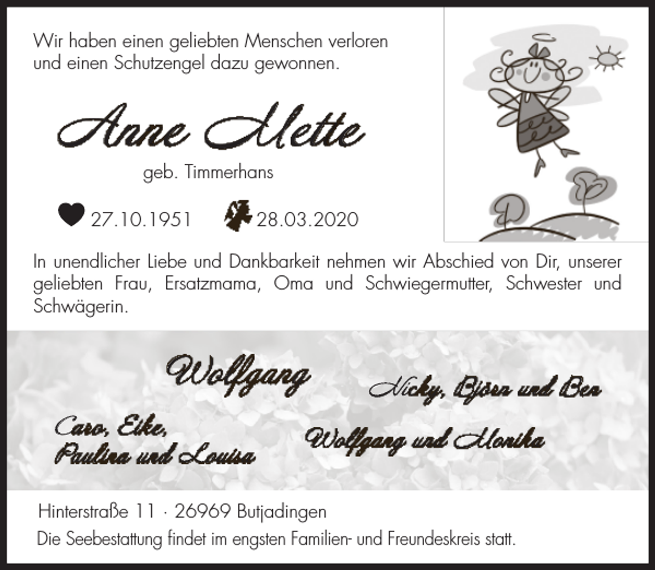 <p>Wir haben einen geliebten Menschen verloren<br />und einen Schutzengel dazu gewonnen.</p><p>Anne Mette<br />geb. Timmerhans</p><p>27.10.1951</p><p>28.03.2020</p><p>In unendlicher Liebe und Dankbarkeit nehmen wir Abschied von Dir, unserer<br />geliebten Frau, Ersatzmama, Oma und Schwiegermutter, Schwester und<br />Schwägerin.</p><p>Wolfgang<br />Caro, Eike,<br />Paulina und Louisa</p><p>Nicky, Björn und Ben</p><p>Wolfgang und Monika</p><p>Hinterstraße 11 · 26969 Butjadingen<br />Die Seebestattung ﬁndet im engsten Familien- und Freundeskreis statt.</p>