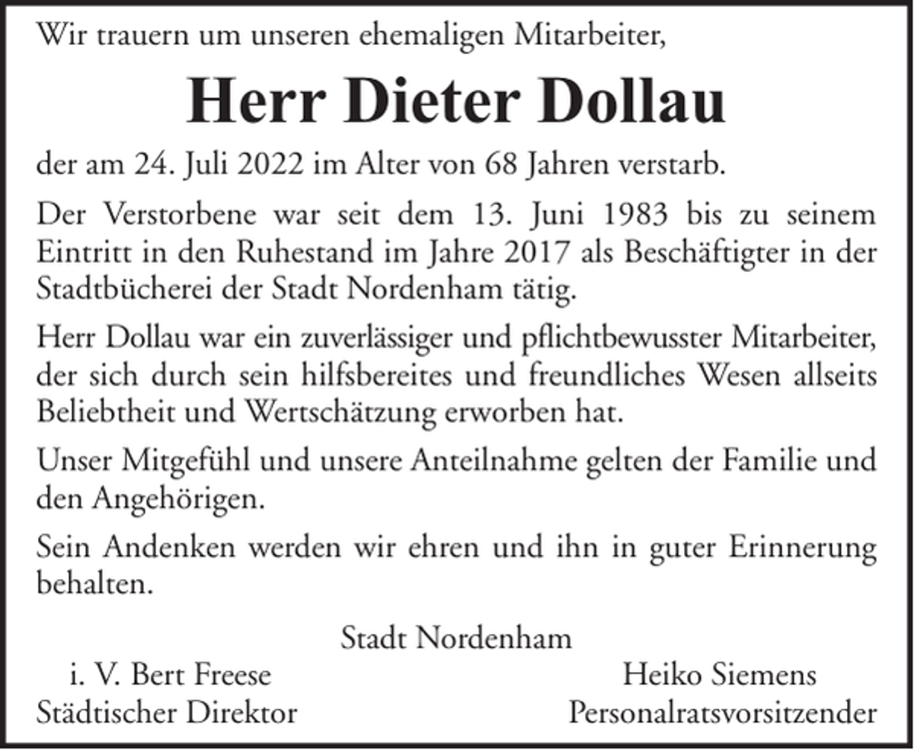 <p>Wir trauern um unseren ehemaligen Mitarbeiter,</p><p>Herr Dieter Dollau</p><p>der am 24. Juli 2022 im Alter von 68 Jahren verstarb.<br />Der Verstorbene war seit dem 13. Juni 1983 bis zu seinem<br />Eintritt in den Ruhestand im Jahre 2017 als Beschäftigter in der<br />Stadtbücherei der Stadt Nordenham tätig.<br />Herr Dollau war ein zuverlässiger und pflichtbewusster Mitarbeiter,<br />der sich durch sein hilfsbereites und freundliches Wesen allseits<br />Beliebtheit und Wertschätzung erworben hat.<br />Unser Mitgefühl und unsere Anteilnahme gelten der Familie und<br />den Angehörigen.<br />Sein Andenken werden wir ehren und ihn in guter Erinnerung<br />behalten.<br />i. V. Bert Freese<br />Städtischer Direktor</p><p>Stadt Nordenham</p><p>Heiko Siemens<br />Personalratsvorsitzender</p>