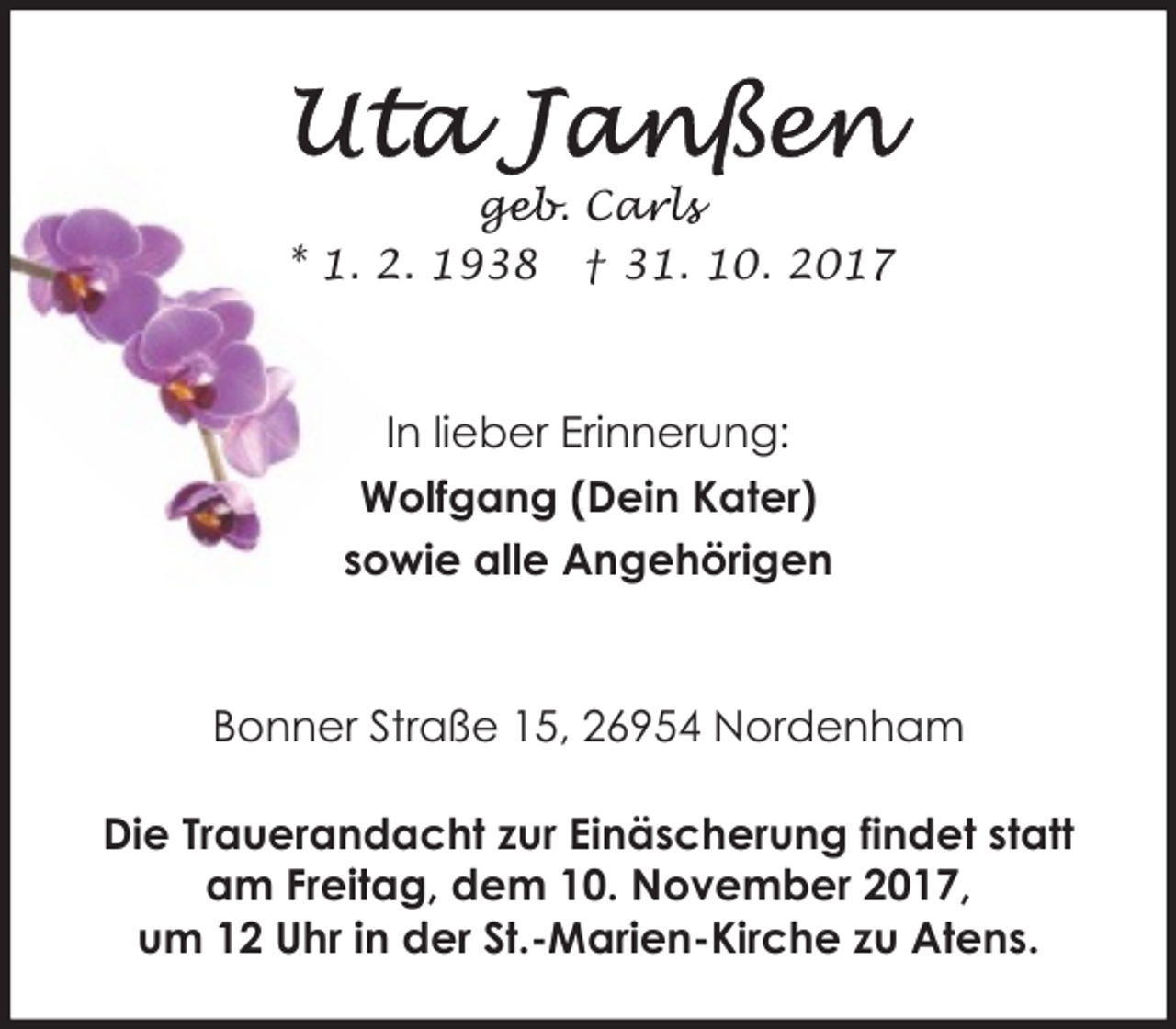 <p>geb. Car<br />ge<br />a ls<br />l<br />* 1. 2. 1938 † 31. 10. 2017</p><p>In lieber Erinnerung:<br />Wolfgang (Dein Kater)<br />sowie alle Angehörigen</p><p>Bonner Straße 15, 26954 Nordenham<br />Die Trauerandacht zur Einäscherung findet statt<br />am Freitag, dem 10. November 2017,<br />um 12 Uhr in der St.-Marien-Kirche zu Atens.</p>
