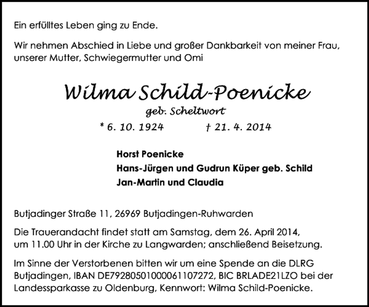 <p>Ein erfülltes Leben ging zu Ende.<br />Wir nehmen Abschied in Liebe und großer Dankbarkeit von meiner Frau,<br />unserer Mutter, Schwiegermutter und Omi</p><p>Wilma Schild-Poenicke<br />geb. Scheltwort</p><p>* 6. 10. 1924</p><p>† 21. 4. 2014</p><p>Horst Poenicke<br />Hans-Jürgen und Gudrun Küper geb. Schild<br />Jan-Martin und Claudia<br />Butjadinger Straße 11, 26969 Butjadingen-Ruhwarden<br />Die Trauerandacht findet statt am Samstag, dem 26. April 2014,<br />um 11.00 Uhr in der Kirche zu Langwarden; anschließend Beisetzung.<br />Im Sinne der Verstorbenen bitten wir um eine Spende an die DLRG<br />Butjadingen, IBAN DE79280501000061107272, BIC BRLADE21LZO bei der<br />Landessparkasse zu Oldenburg, Kennwort: Wilma Schild-Poenicke.</p>