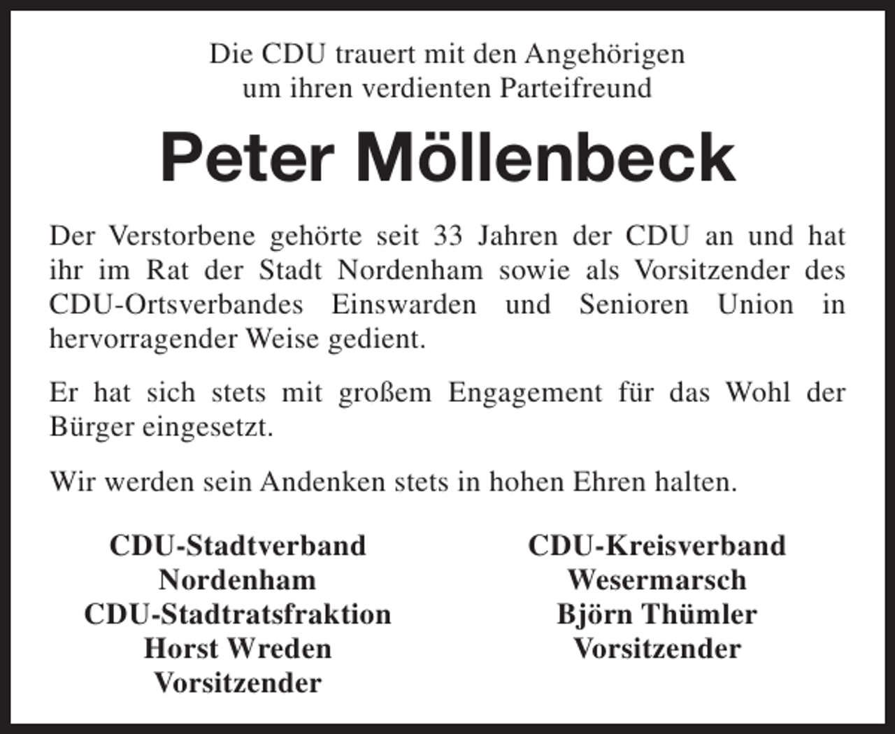 <p>Die CDU trauert mit den Angehörigen<br />um ihren verdienten Parteifreund</p><p>Peter Möllenbeck<br />Der Verstorbene gehörte seit 33 Jahren der CDU an und hat<br />ihr im Rat der Stadt Nordenham sowie als Vorsitzender des<br />CDU-Ortsverbandes Einswarden und Senioren Union in<br />hervorragender Weise gedient.<br />Er hat sich stets mit großem Engagement für das Wohl der<br />Bürger eingesetzt.<br />Wir werden sein Andenken stets in hohen Ehren halten.<br />CDU-Stadtverband<br />Nordenham<br />CDU-Stadtratsfraktion<br />Horst Wreden<br />Vorsitzender</p><p>CDU-Kreisverband<br />Wesermarsch<br />Björn Thümler<br />Vorsitzender</p>
