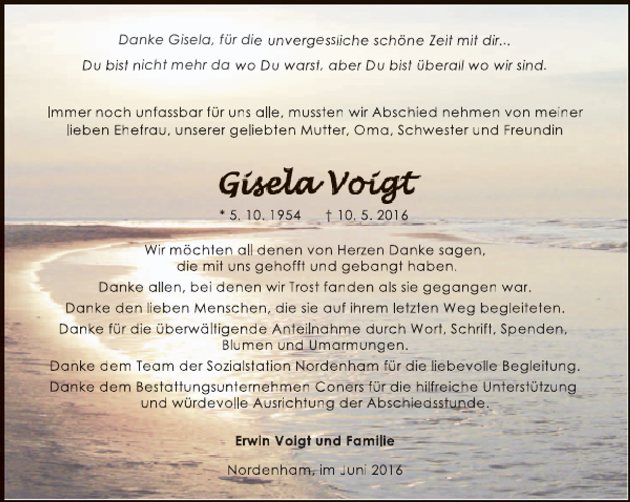 <p>Danke Gisela, für die unvergessliche schöne Zeit mit dir...<br />Du bist nicht mehr da wo Du warst, aber Du bist überall wo wir sind.<br />Immer noch unfassbar für uns alle, mussten wir Abschied nehmen von meiner<br />lieben Ehefrau, unserer geliebten Mutter, Oma, Schwester und Freundin</p><p>* 5. 10. 1954</p><p>† 10. 5. 2016</p><p>Wir möchten all denen von Herzen Danke sagen,<br />die mit uns gehofft und gebangt haben.<br />Danke allen, bei denen wir Trost fanden als sie gegangen war.<br />Danke den lieben Menschen, die sie auf ihrem letzten Weg begleiteten.<br />Danke für die überw<br />rwältigende Anteilnahme durch Wort, Schrift, Spenden,<br />w<br />Blumen und Umarmungen.<br />Danke dem Team der Sozialstation Nordenham für die liebevolle Begleitung.<br />Danke dem Bestattungsunternehmen Coners für die hilfreiche Unterstützung<br />und würdevolle Ausrichtung der Abschiedsstunde.<br />Erwin Voigt und Familie<br />Nordenham, im Juni 2016</p>