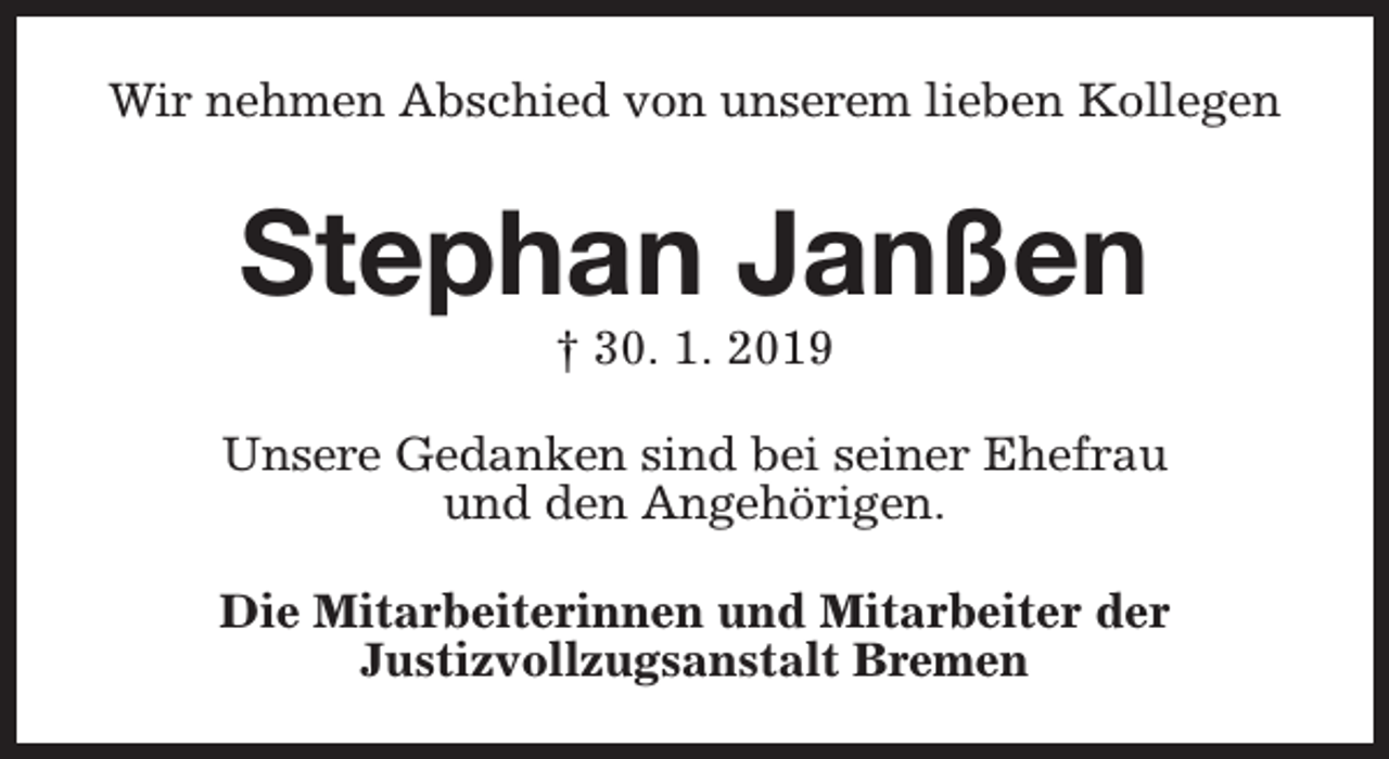 <p>Wir nehmen Abschied von unserem lieben Kollegen</p><p>Stephan Janßen<br />† 30. 1. 2019</p><p>Unsere Gedanken sind bei seiner Ehefrau<br />und den Angehörigen.<br />Die Mitarbeiterinnen und Mitarbeiter der<br />Justizvollzugsanstalt Bremen</p>