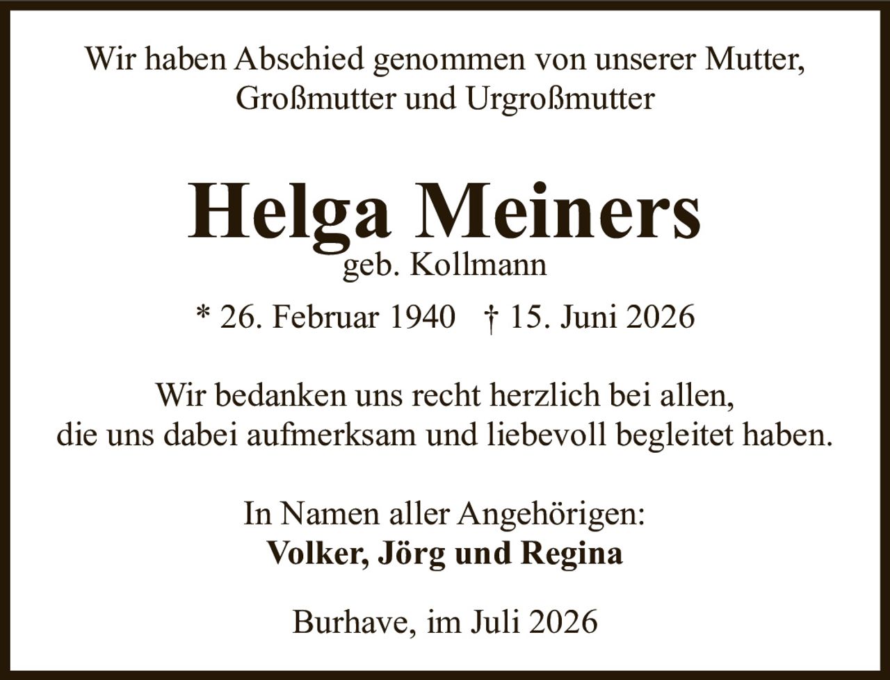 <p>Wir haben Abschied genommen von unserer Mutter, Großmutter und Urgroßmutter</p>

<p><strong>Helga Meiners</strong><br>geb. Kollmann</p>

<p>* 26. Februar 1940  † 15. Juni 2026</p>

<p>Wir bedanken uns recht herzlich bei allen, die uns dabei aufmerksam und liebevoll begleitet haben.</p>

<p>In Namen aller Angehörigen:<br><strong>Volker, Jörg und Regina</strong></p>

<p>Burhave, im Juli 2026</p>
