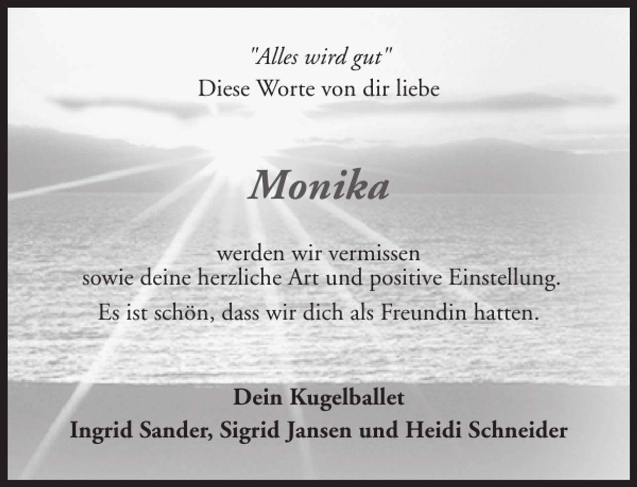 <p>"Alles wird gut"<br />Diese Worte von dir liebe</p><p>Monika<br />werden wir vermissen<br />sowie deine herzliche Art und positive Einstellung.<br />Es ist schön, dass wir dich als Freundin hatten.<br />Dein Kugelballet<br />Ingrid Sander, Sigrid Jansen und Heidi Schneider</p>