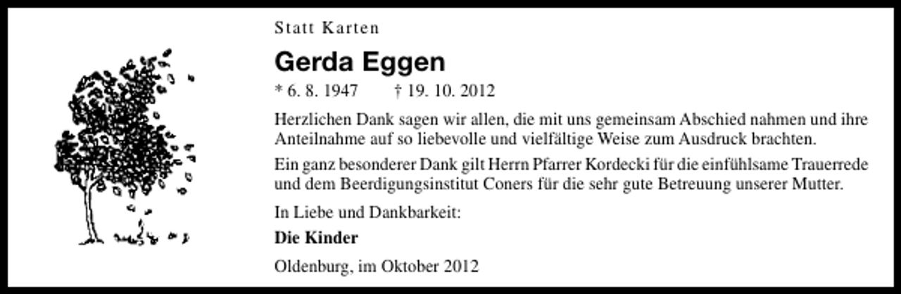 <p>Statt Karten</p><p>Gerda Eggen<br />* 6. 8. 1947</p><p>† 19. 10. 2012</p><p>Herzlichen Dank sagen wir allen, die mit uns gemeinsam Abschied nahmen und ihre<br />Anteilnahme auf so liebevolle und vielfältige Weise zum Ausdruck brachten.<br />Ein ganz besonderer Dank gilt Herrn Pfarrer Kordecki für die einfühlsame Trauerrede<br />und dem Beerdigungsinstitut Coners für die sehr gute Betreuung unserer Mutter.<br />In Liebe und Dankbarkeit:<br />Die Kinder<br />Oldenburg, im Oktober 2012</p>