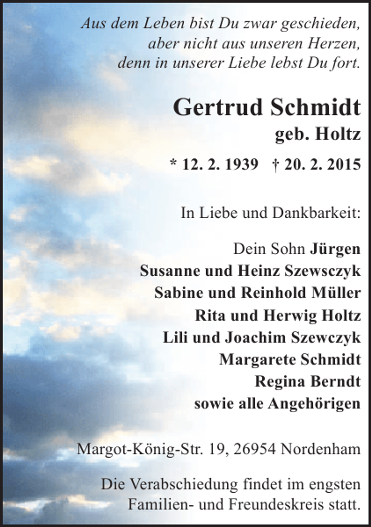 <p>Aus dem Leben bist Du zwar geschieden,<br />aber nicht aus unseren Herzen,<br />denn in unserer Liebe lebst Du fort.</p><p>Gertrud Schmidt</p><p>geb. Holtz</p><p>* 12. 2. 1939 † 20. 2. 2015<br />In Liebe und Dankbarkeit:<br />Dein Sohn Jürgen<br />Susanne und Heinz Szewsczyk<br />Sabine und Reinhold Müller<br />Rita und Herwig Holtz<br />Lili und Joachim Szewczyk<br />Margarete Schmidt<br />Regina Berndt<br />sowie alle Angehörigen<br />Margot-König-Str. 19, 26954 Nordenham<br />Die Verabschiedung findet im engsten<br />Familien- und Freundeskreis statt.</p>