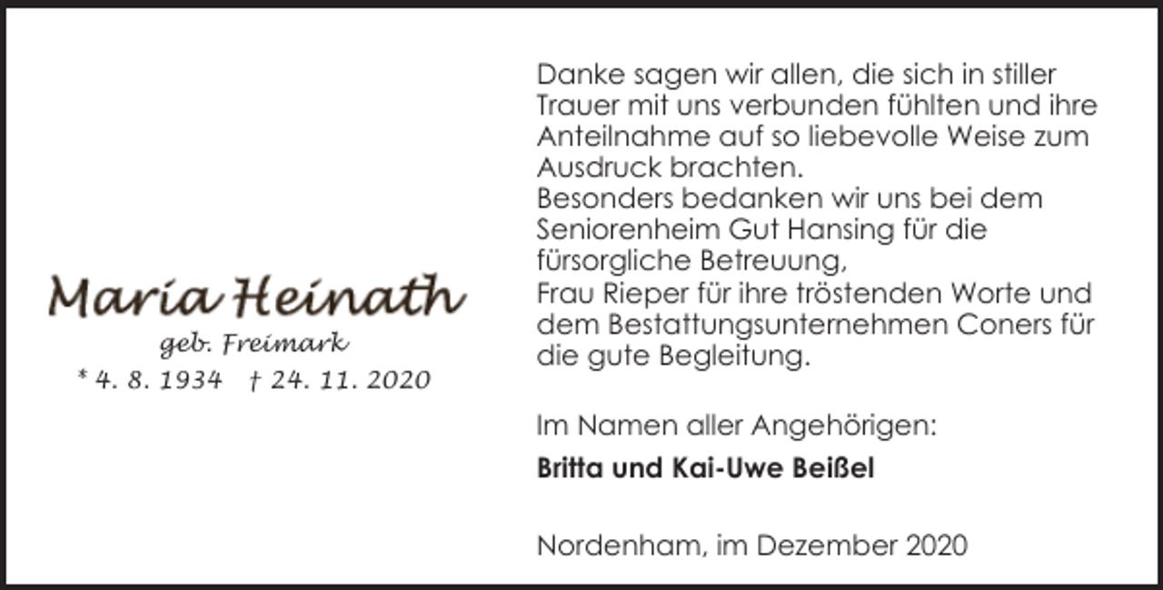 <p>geb. Freimark<br />* 4. 8. 1934</p><p>† 24. 11. 2020</p><p>Danke sagen wir allen, die sich in stiller<br />Trauer mit uns verbunden fühlten und ihre<br />Anteilnahme auf so liebevolle Weise zum<br />Ausdruck brachten.<br />Besonders bedanken wir uns bei dem<br />Seniorenheim Gut Hansing für die<br />fürsorgliche Betreuung,<br />Frau Rieper für ihre tröstenden Worte und<br />dem Bestattungsunternehmen Coners für<br />die gute Begleitung.<br />Im Namen aller Angehörigen:<br />Britta und Kai-Uwe Beißel<br />Nordenham, im Dezember 2020</p>