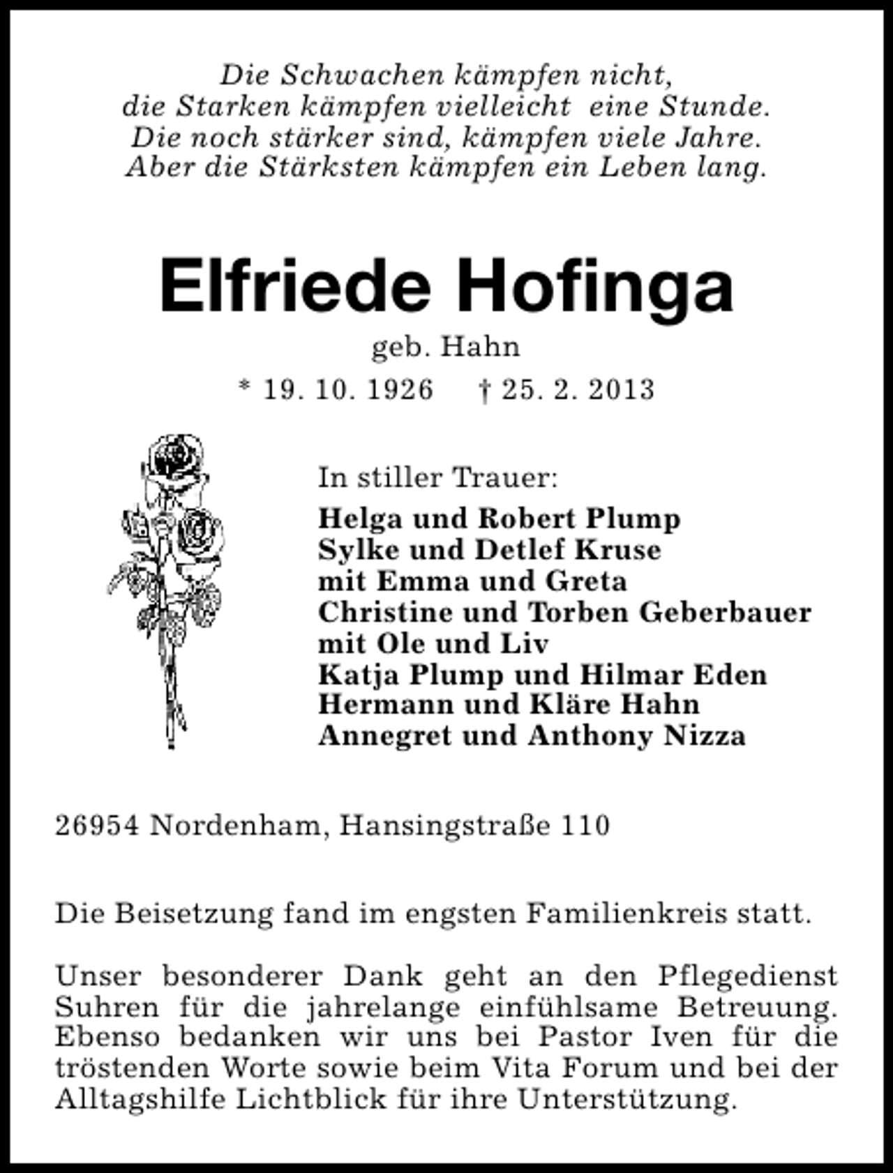 <p>Die Schwachen kämpfen nicht,<br />die Starken kämpfen vielleicht eine Stunde.<br />Die noch stärker sind, kämpfen viele Jahre.<br />Aber die Stärksten kämpfen ein Leben lang.</p><p>Elfriede Hofinga<br />geb. Hahn<br />* 19. 10. 1926 † 25. 2. 2013</p><p>In stiller Trauer:<br />Helga und Robert Plump<br />Sylke und Detlef Kruse<br />mit Emma und Greta<br />Christine und Torben Geberbauer<br />mit Ole und Liv<br />Katja Plump und Hilmar Eden<br />Hermann und Kläre Hahn<br />Annegret und Anthony Nizza<br />26954 Nordenham, Hansingstraße 110<br />Die Beisetzung fand im engsten Familienkreis statt.<br />Unser besonderer Dank geht an den Pflegedienst<br />Suhren für die jahrelange einfühlsame Betreuung.<br />Ebenso bedanken wir uns bei Pastor Iven für die<br />tröstenden Worte sowie beim Vita Forum und bei der<br />Alltagshilfe Lichtblick für ihre Unterstützung.</p>