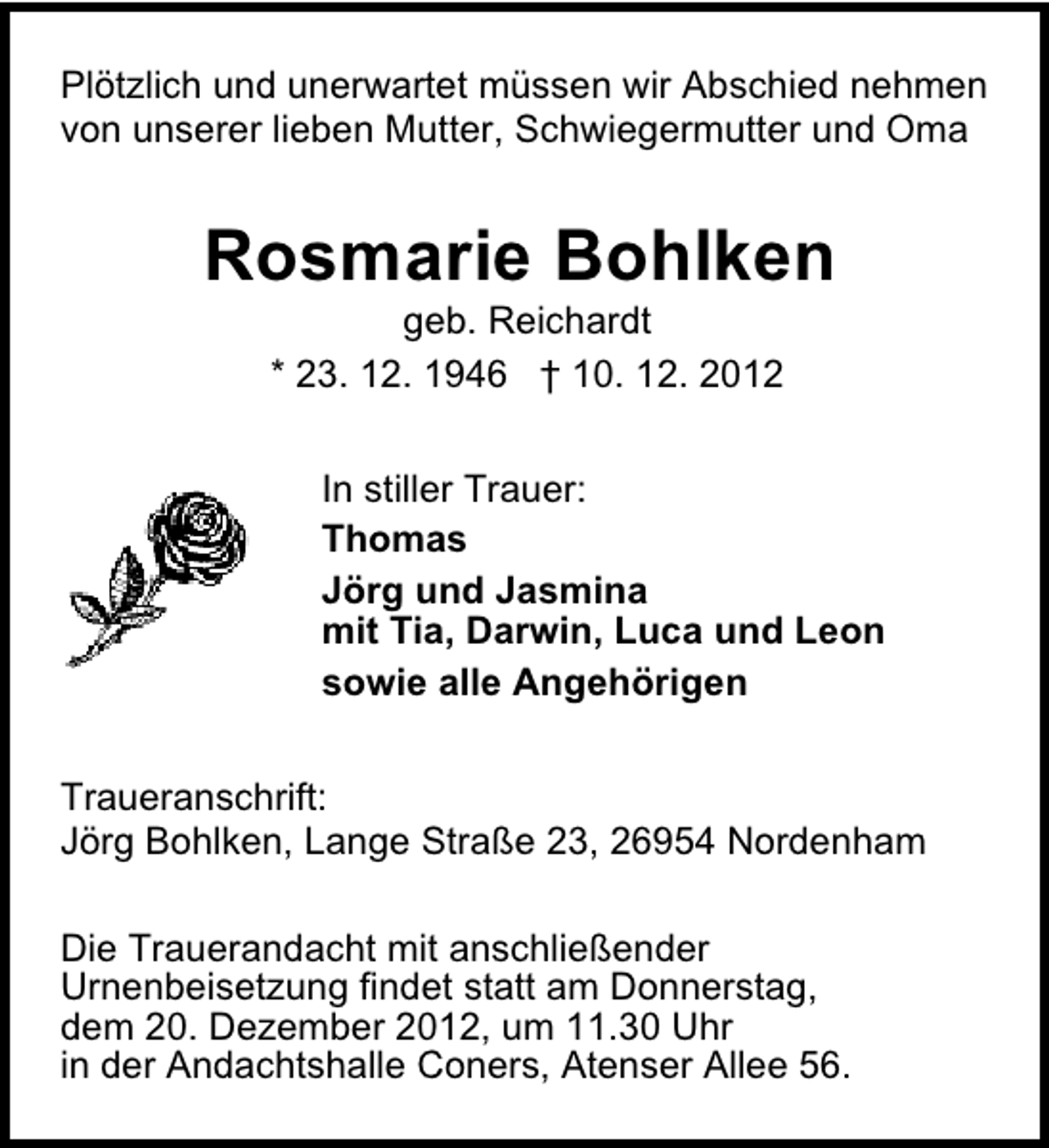 <p>Plötzlich und unerwartet müssen wir Abschied nehmen<br />von unserer lieben Mutter, Schwiegermutter und Oma</p><p>Rosmarie Bohlken<br />geb. Reichardt<br />* 23. 12. 1946 † 10. 12. 2012</p><p>In stiller Trauer:<br />Thomas<br />Jörg und Jasmina<br />mit Tia, Darwin, Luca und Leon<br />sowie alle Angehörigen<br />Traueranschrift:<br />Jörg Bohlken, Lange Straße 23, 26954 Nordenham<br />Die Trauerandacht mit anschließender<br />Urnenbeisetzung findet statt am Donnerstag,<br />dem 20. Dezember 2012, um 11.30 Uhr<br />in der Andachtshalle Coners, Atenser Allee 56.</p>