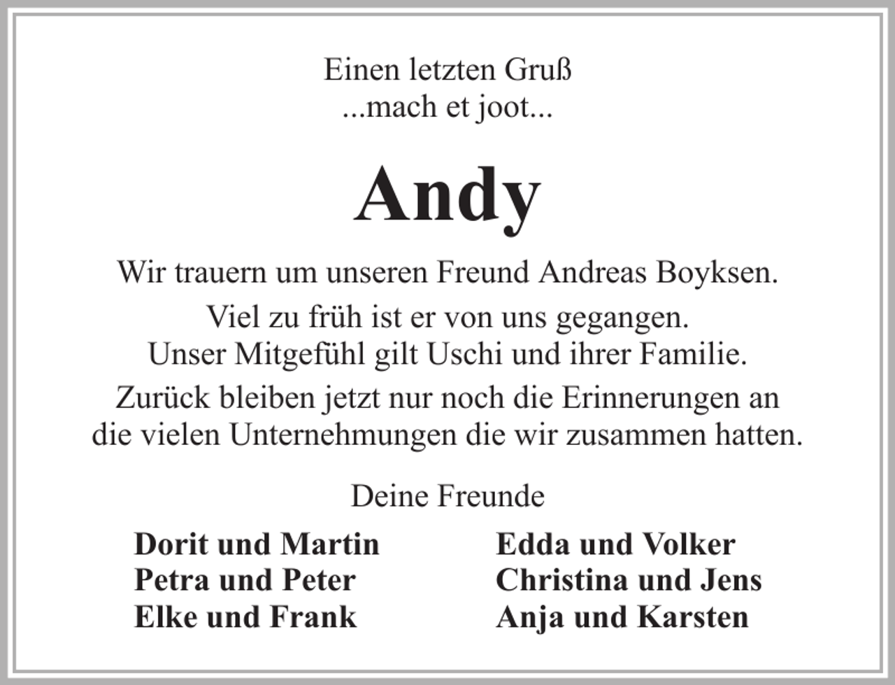 <p>Einen letzten Gruß<br />...mach et joot...</p><p>Andy<br />Wir trauern um unseren Freund Andreas Boyksen.<br />Viel zu früh ist er von uns gegangen.<br />Unser Mitgefühl gilt Uschi und ihrer Familie.<br />Zurück bleiben jetzt nur noch die Erinnerungen an<br />die vielen Unternehmungen die wir zusammen hatten.<br />Deine Freunde<br />Dorit und Martin<br />Edda und Volker<br />Petra und Peter<br />Christina und Jens<br />Elke und Frank<br />Anja und Karsten</p>