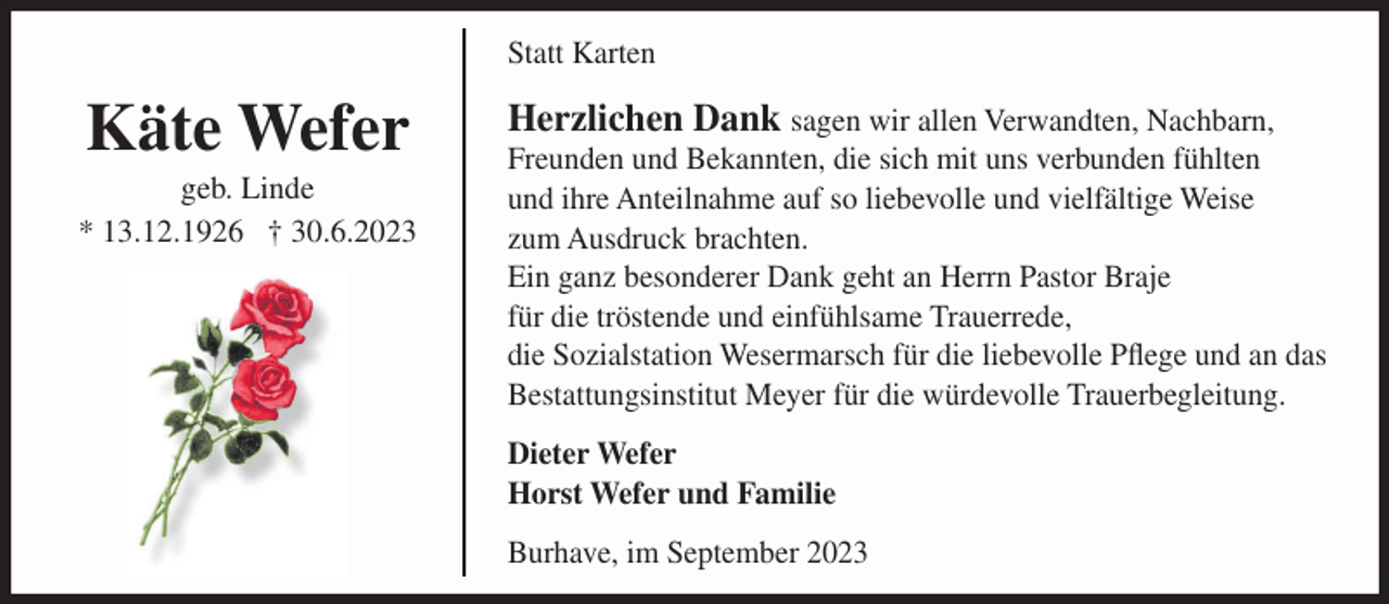 <p>Statt Karten</p><p>Käte Wefer<br />geb. Linde<br />* 13.12.1926 † 30.6.2023</p><p>Herzlichen Dank sagen wir allen Verwandten, Nachbarn,<br />Freunden und Bekannten, die sich mit uns verbunden fühlten<br />und ihre Anteilnahme auf so liebevolle und vielfältige Weise<br />zum Ausdruck brachten.<br />Ein ganz besonderer Dank geht an Herrn Pastor Braje<br />für die tröstende und einfühlsame Trauerrede,<br />die Sozialstation Wesermarsch für die liebevolle Pflege und an das<br />Bestattungsinstitut Meyer für die würdevolle Trauerbegleitung.<br />Dieter Wefer<br />Horst Wefer und Familie<br />Burhave, im September 2023</p>