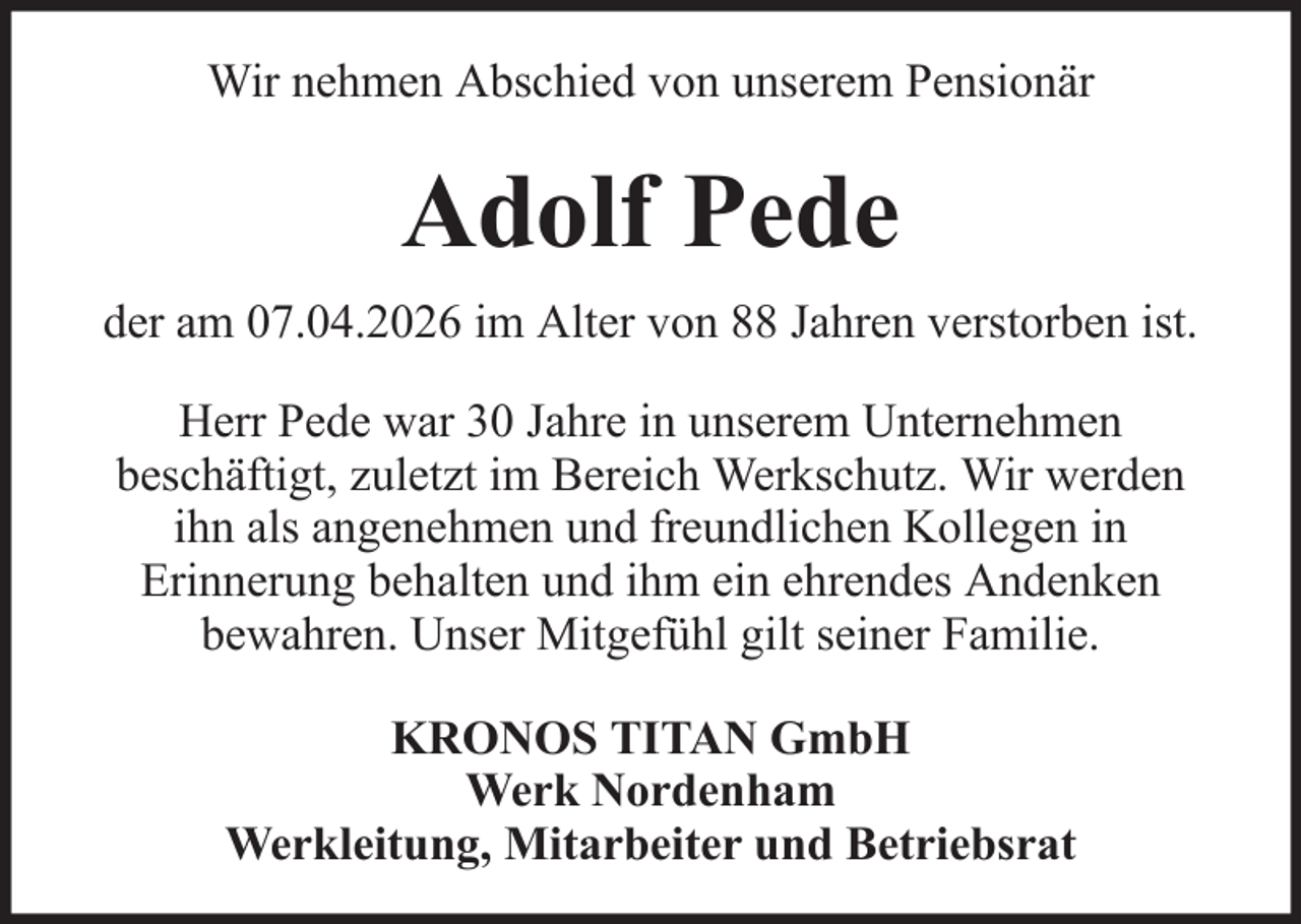 <p>Wir nehmen Abschied von unserem Pensionär</p><p>Adolf Pede<br />der am 07.04.2026 im Alter von 88 Jahren verstorben ist.<br />Herr Pede war 30 Jahre in unserem Unternehmen<br />beschäftigt, zuletzt im Bereich Werkschutz. Wir werden<br />ihn als angenehmen und freundlichen Kollegen in<br />Erinnerung behalten und ihm ein ehrendes Andenken<br />bewahren. Unser Mitgefühl gilt seiner Familie.<br />KRONOS TITAN GmbH<br />Werk Nordenham<br />Werkleitung, Mitarbeiter und Betriebsrat</p>