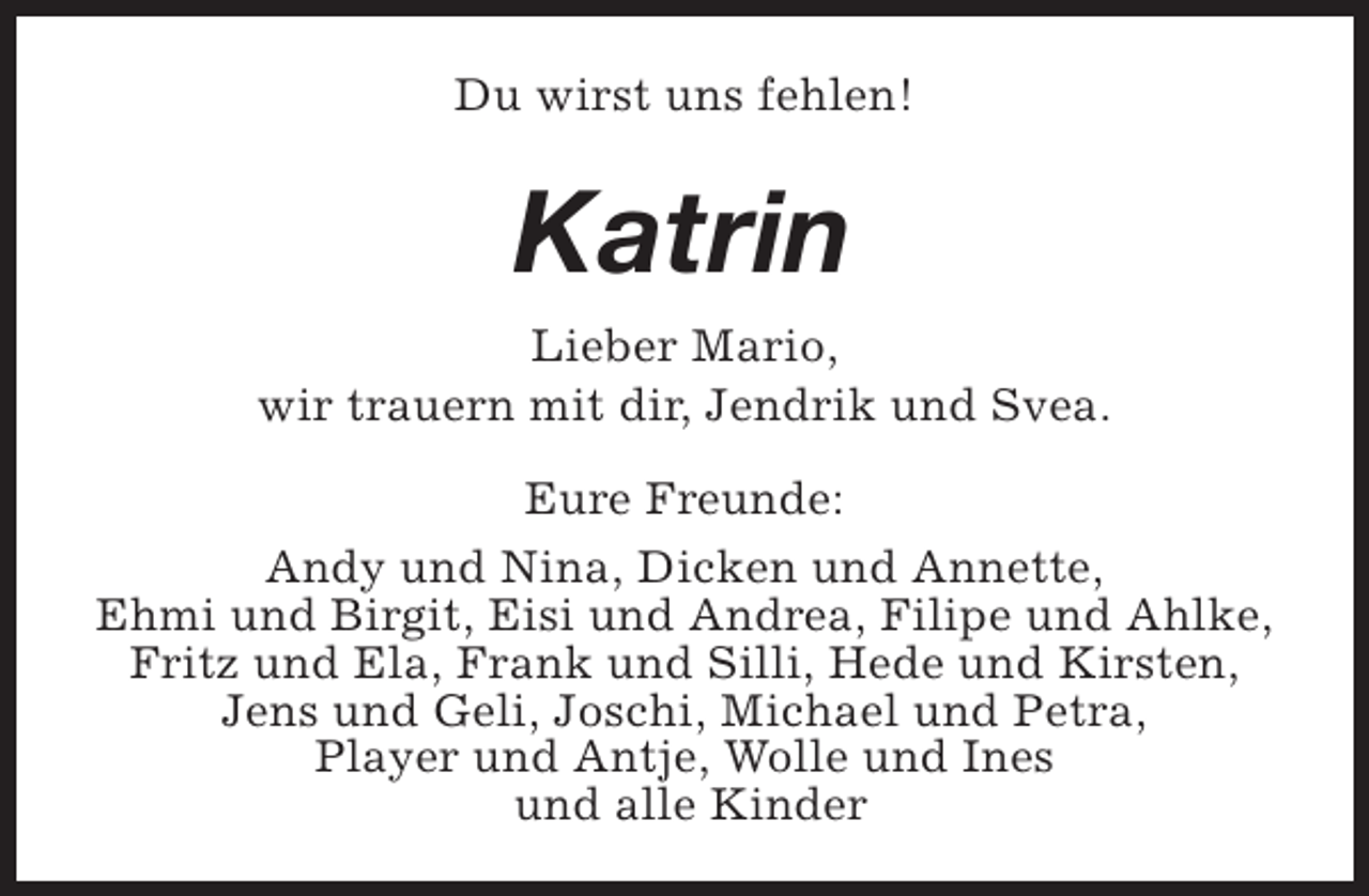 <p>Du wirst uns fehlen!</p><p>Katrin<br />Lieber Mario,<br />wir trauern mit dir, Jendrik und Svea.<br />Eure Freunde:<br />Andy und Nina, Dicken und Annette,<br />Ehmi und Birgit, Eisi und Andrea, Filipe und Ahlke,<br />Fritz und Ela, Frank und Silli, Hede und Kirsten,<br />Jens und Geli, Joschi, Michael und Petra,<br />Player und Antje, Wolle und Ines<br />und alle Kinder</p>