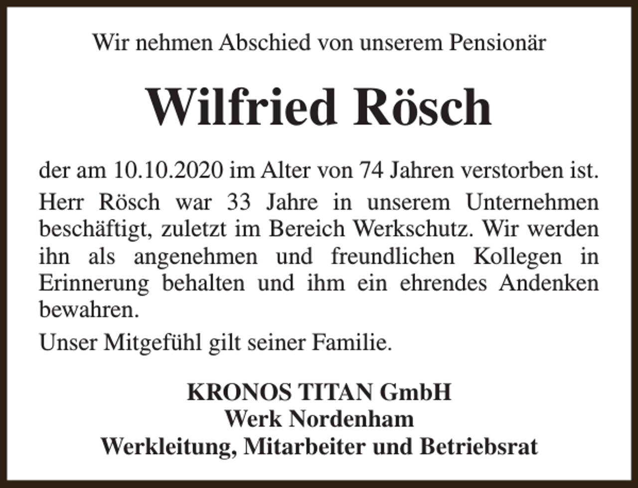 <p>Wir nehmen Abschied von unserem Pensionär</p><p>Wilfried Rösch<br />der am 10.10.2020 im Alter von 74 Jahren verstorben ist.<br />Herr Rösch war 33 Jahre in unserem Unternehmen<br />beschäftigt, zuletzt im Bereich Werkschutz. Wir werden<br />ihn als angenehmen und freundlichen Kollegen in<br />Erinnerung behalten und ihm ein ehrendes Andenken<br />bewahren.<br />Unser Mitgefühl gilt seiner Familie.<br />KRONOS TITAN GmbH<br />Werk Nordenham<br />Werkleitung, Mitarbeiter und Betriebsrat</p>