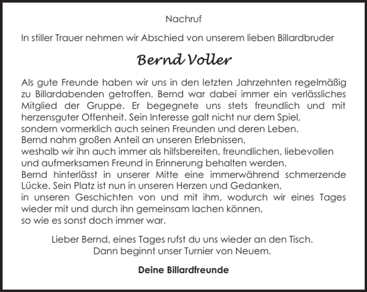 <p>Nachruf<br />In stiller Trauer nehmen wir Abschied von unserem lieben Billardbruder</p><p>Als gute Freunde haben wir uns in den letzten Jahrzehnten regelmäßig<br />zu Billardabenden getroffen. Bernd war dabei immer ein verlässliches<br />Mitglied der Gruppe. Er begegnete uns stets freundlich und mit<br />herzensguter Offenheit. Sein Interesse galt nicht nur dem Spiel,<br />sondern vormerklich auch seinen Freunden und deren Leben.<br />Bernd nahm großen Anteil an unseren Erlebnissen,<br />weshalb wir ihn auch immer als hilfsbereiten, freundlichen, liebevollen<br />und aufmerksamen Freund in Erinnerung behalten werden.<br />Bernd hinterlässt in unserer Mitte eine immerwährend schmerzende<br />Lücke. Sein Platz ist nun in unseren Herzen und Gedanken,<br />in unseren Geschichten von und mit ihm, wodurch wir eines Tages<br />wieder mit und durch ihn gemeinsam lachen können,<br />so wie es sonst doch immer war.<br />Lieber Bernd, eines Tages rufst du uns wieder an den Tisch.<br />Dann beginnt unser Turnier von Neuem.<br />Deine Billardfreunde</p>
