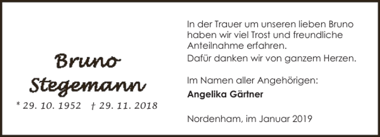 <p>In der Trauer um unseren lieben Bruno<br />haben wir viel Trost und freundliche<br />Anteilnahme erfahren.<br />Dafür danken wir von ganzem Herzen.<br />Im Namen aller Angehörigen:<br />Angelika Gärtner<br />* 29. 10. 1952</p><p>† 29. 11. 2018</p><p>Nordenham, im Januar 2019</p>