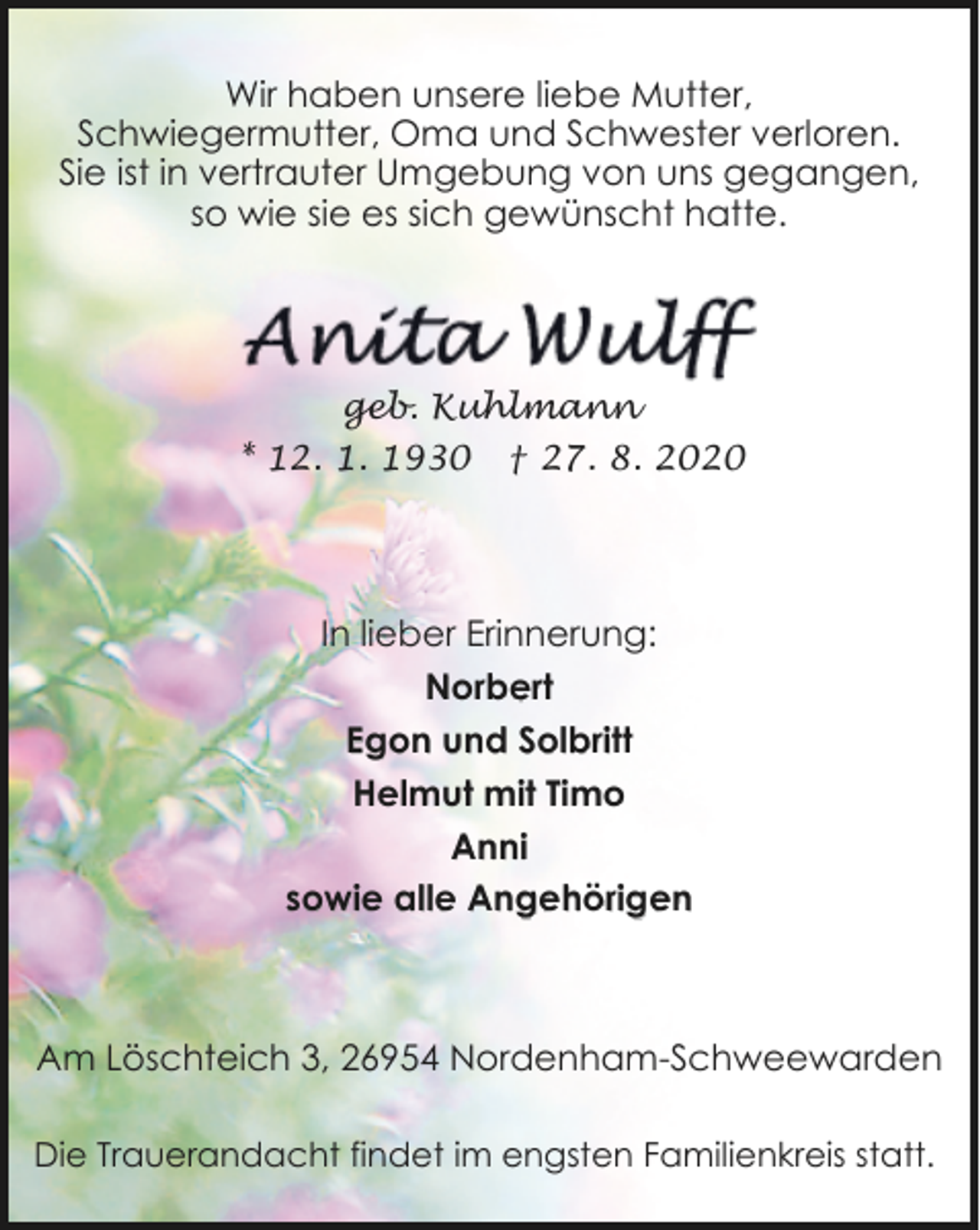<p>Wir haben unsere liebe Mutter,<br />Schwiegermutter, Oma und Schwester verloren.<br />Sie ist in vertrauter Umgebung von uns gegangen,<br />so wie sie es sich gewünscht hatte.</p><p>geb. Kuhlmann<br />* 12. 1. 1930</p><p>† 27. 8. 2020</p><p>In lieber Erinnerung:<br />Norbert<br />Egon und Solbritt<br />Helmut mit Timo<br />Anni<br />sowie alle Angehörigen</p><p>Am Löschteich 3, 26954 Nordenham-Schweewarden<br />Die Trauerandacht findet im engsten Familienkreis statt.</p>
