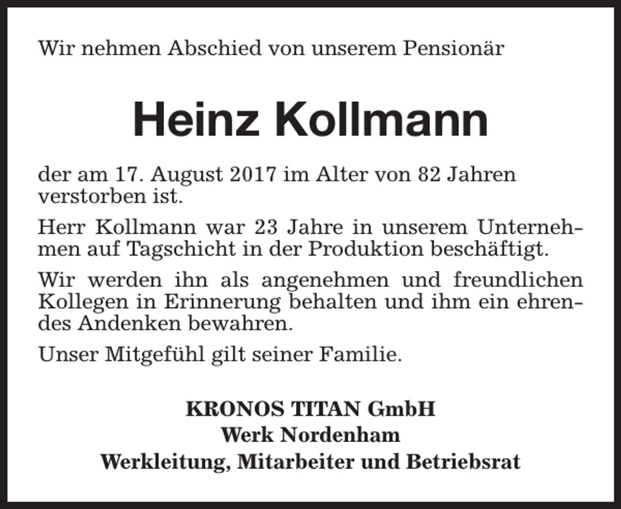 <p>Wir nehmen Abschied von unserem Pensionär</p><p>Heinz Kollmann<br />der am 17. August 2017 im Alter von 82 Jahren<br />verstorben ist.<br />Herr Kollmann war 23 Jahre in unserem Unternehmen auf Tagschicht in der Produktion beschäftigt.<br />Wir werden ihn als angenehmen und freundlichen<br />Kollegen in Erinnerung behalten und ihm ein ehrendes Andenken bewahren.<br />Unser Mitgefühl gilt seiner Familie.<br />KRONOS TITAN GmbH<br />Werk Nordenham<br />Werkleitung, Mitarbeiter und Betriebsrat</p>