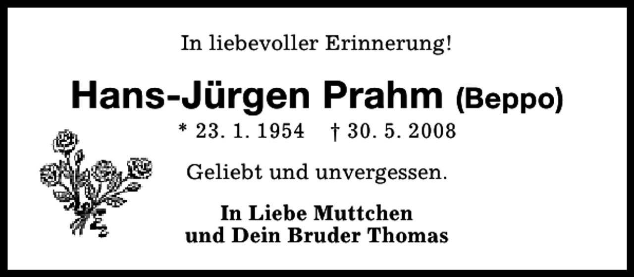 <p>In liebevoller Erinnerung!</p><p>Hans-Jürgen Prahm (Beppo)<br />* 23. 1. 1954</p><p>† 30. 5. 2008</p><p>Geliebt und unvergessen.<br />In Liebe Muttchen<br />und Dein Bruder Thomas</p>