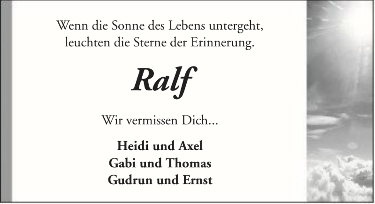 <p>Wenn die Sonne des Lebens untergeht,<br />leuchten die Sterne der Erinnerung.</p><p>Ralf<br />Wir vermissen Dich...<br />Heidi und Axel<br />Gabi und Thomas<br />Gudrun und Ernst</p>