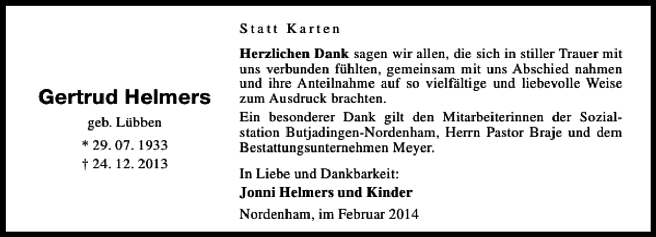 <p>Statt Karten</p><p>Gertrud Helmers<br />geb. Lübben<br />* 29. 07. 1933<br />† 24. 12. 2013</p><p>Herzlichen Dank sagen wir allen, die sich in stiller Trauer mit<br />uns verbunden fühlten, gemeinsam mit uns Abschied nahmen<br />und ihre Anteilnahme auf so vielfältige und liebevolle Weise<br />zum Ausdruck brachten.<br />Ein besonderer Dank gilt den Mitarbeiterinnen der Sozialstation Butjadingen-Nordenham, Herrn Pastor Braje und dem<br />Bestattungsunternehmen Meyer.<br />In Liebe und Dankbarkeit:<br />Jonni Helmers und Kinder<br />Nordenham, im Februar 2014</p>