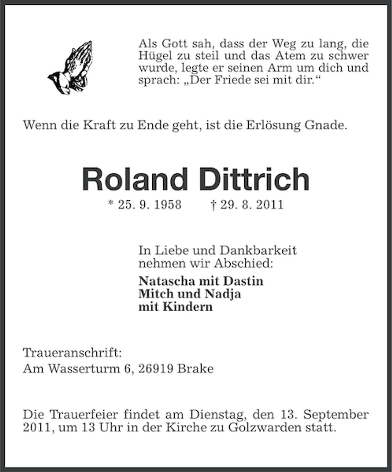 <p>Als Gott sah, dass der Weg zu lang, die<br />Hügel zu steil und das Atem zu schwer<br />wurde, legte er seinen Arm um dich und<br />sprach: „Der Friede sei mit dir.“</p><p>Wenn die Kraft zu Ende geht, ist die Erlösung Gnade.</p><p>Roland Dittrich<br />* 25. 9. 1958</p><p>† 29. 8. 2011</p><p>In Liebe und Dankbarkeit<br />nehmen wir Abschied:<br />Natascha mit Dastin<br />Mitch und Nadja<br />mit Kindern</p><p>Traueranschrift:<br />Am Wasserturm 6, 26919 Brake</p><p>Die Trauerfeier findet am Dienstag, den 13. September<br />2011, um 13 Uhr in der Kirche zu Golzwarden statt.</p>