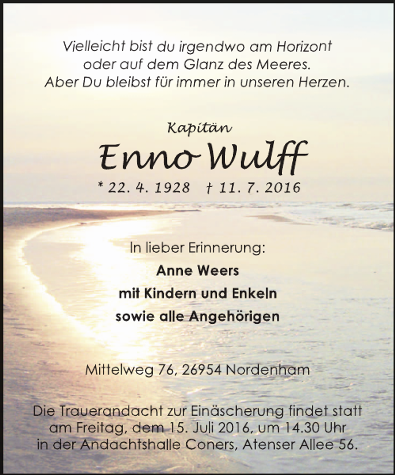 <p>Vielleicht bist du irgendwo am Horizont<br />oder auf dem Glanz des Meeres.<br />Aber Du bleibst für immer in unseren Herzen.<br />Kapitän<br />apitän<br />p t n</p><p>Enno Wulff<br />nno ulf<br />n<br />lff</p><p>* 22. 4. 1928</p><p>† 11. 7. 2016</p><p>In lieber Erinnerung:<br />Anne Weers<br />mit Kindern und Enkeln<br />sowie alle Angehörigen<br />Mittelweg 76, 26954 Nordenham<br />Die Trauerandacht zur Einäscherung findet statt<br />am Freitag, dem 15. Juli 2016, um 14.30 Uhr<br />in der Andachtshalle Coners, Atenser Allee 56.</p>