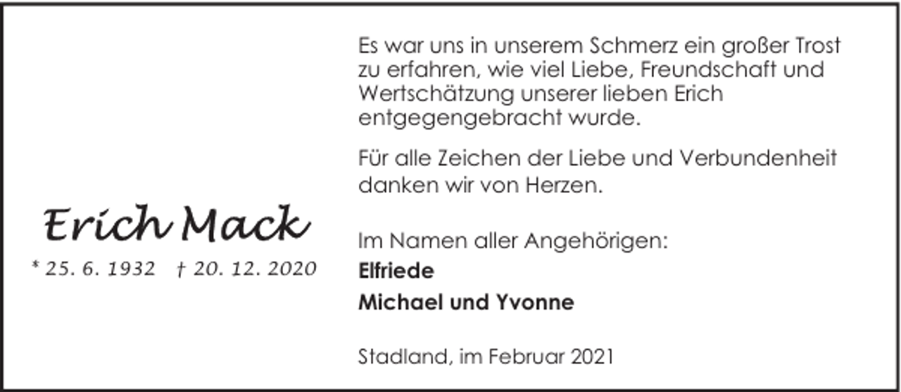 <p>Es war uns in unserem Schmerz ein großer Trost<br />zu erfahren, wie viel Liebe, Freundschaft und<br />Wertschätzung unserer lieben Erich<br />entgegengebracht wurde.<br />Für alle Zeichen der Liebe und Verbundenheit<br />danken wir von Herzen.</p>
<p>* 25. 6. 1932</p>
<p>† 20. 12. 2020</p>
<p>Im Namen aller Angehörigen:<br />Elfriede<br />Michael und Yvonne<br />Stadland, im Februar 2021</p>