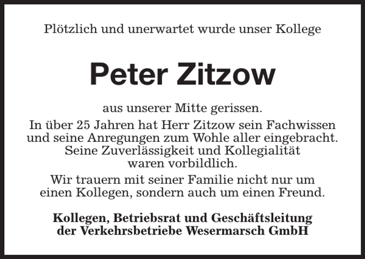 <p>Plötzlich und unerwartet wurde unser Kollege</p><p>Peter Zitzow<br />aus unserer Mitte gerissen.<br />In über 25 Jahren hat Herr Zitzow sein Fachwissen<br />und seine Anregungen zum Wohle aller eingebracht.<br />Seine Zuverlässigkeit und Kollegialität<br />waren vorbildlich.<br />Wir trauern mit seiner Familie nicht nur um<br />einen Kollegen, sondern auch um einen Freund.<br />Kollegen, Betriebsrat und Geschäftsleitung<br />der Verkehrsbetriebe Wesermarsch GmbH</p>