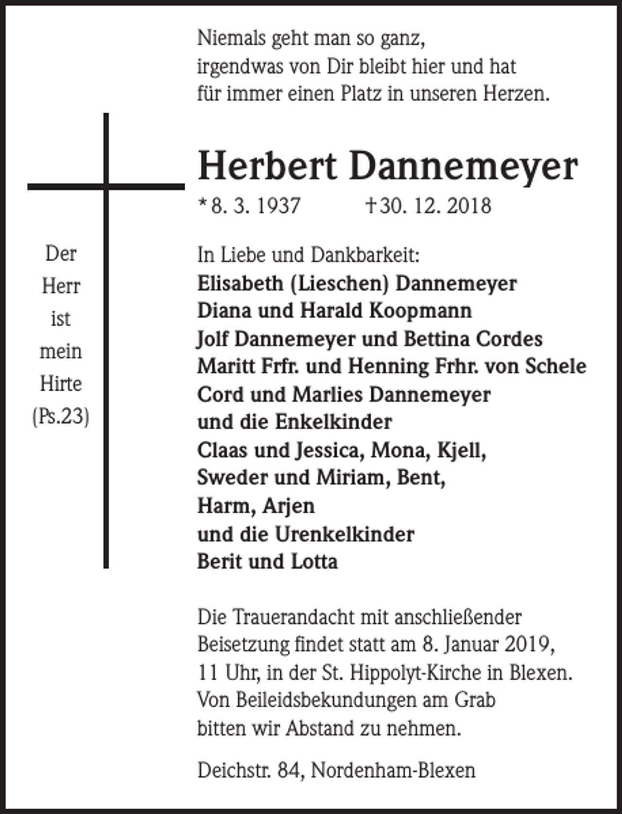 <p>Niemals geht man so ganz,<br />irgendwas von Dir bleibt hier und hat<br />für immer einen Platz in unseren Herzen.</p><p>Herbert Dannemeyer<br />* 8. 3. 1937<br />Der<br />Herr<br />ist<br />mein<br />Hirte<br />(Ps.23)</p><p>† 30. 12. 2018</p><p>In Liebe und Dankbarkeit:<br />Elisabeth (Lieschen) Dannemeyer<br />Diana und Harald Koopmann<br />Jolf Dannemeyer und Bettina Cordes<br />Maritt Frfr. und Henning Frhr. von Schele<br />Cord und Marlies Dannemeyer<br />und die Enkelkinder<br />Claas und Jessica, Mona, Kjell,<br />Sweder und Miriam, Bent,<br />Harm, Arjen<br />und die Urenkelkinder<br />Berit und Lotta<br />Die Trauerandacht mit anschließender<br />Beisetzung findet statt am 8. Januar 2019,<br />11 Uhr, in der St. Hippolyt-Kirche in Blexen.<br />Von Beileidsbekundungen am Grab<br />bitten wir Abstand zu nehmen.<br />Deichstr. 84, Nordenham-Blexen</p>