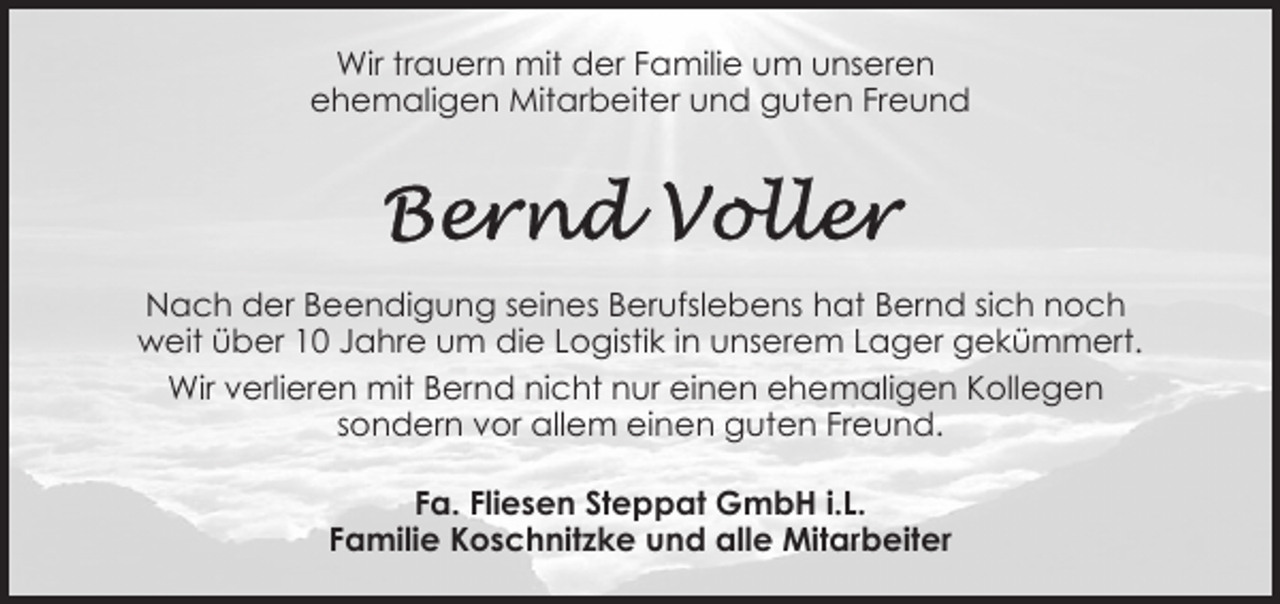<p>Wir trauern mit der Familie um unseren<br />ehemaligen Mitarbeiter und guten Freund</p><p>Nach der Beendigung seines Berufslebens hat Bernd sich noch<br />weit über 10 Jahre um die Logistik in unserem Lager gekümmert.<br />Wir verlieren mit Bernd nicht nur einen ehemaligen Kollegen<br />sondern vor allem einen guten Freund.<br />Fa. Fliesen Steppat GmbH i.L.<br />Familie Koschnitzke und alle Mitarbeiter</p>
