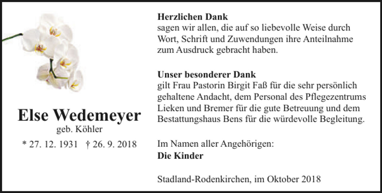 <p>Herzlichen Dank<br />sagen wir allen, die auf so liebevolle Weise durch<br />Wort, Schrift und Zuwendungen ihre Anteilnahme<br />zum Ausdruck gebracht haben.</p><p>Else Wedemeyer<br />geb. Köhler</p><p>* 27. 12. 1931 † 26. 9. 2018</p><p>Unser besonderer Dank<br />gilt Frau Pastorin Birgit Faß für die sehr persönlich<br />gehaltene Andacht, dem Personal des Pflegezentrums<br />Lieken und Bremer für die gute Betreuung und dem<br />Bestattungshaus Bens für die würdevolle Begleitung.<br />Im Namen aller Angehörigen:<br />Die Kinder<br />Stadland-Rodenkirchen, im Oktober 2018</p>