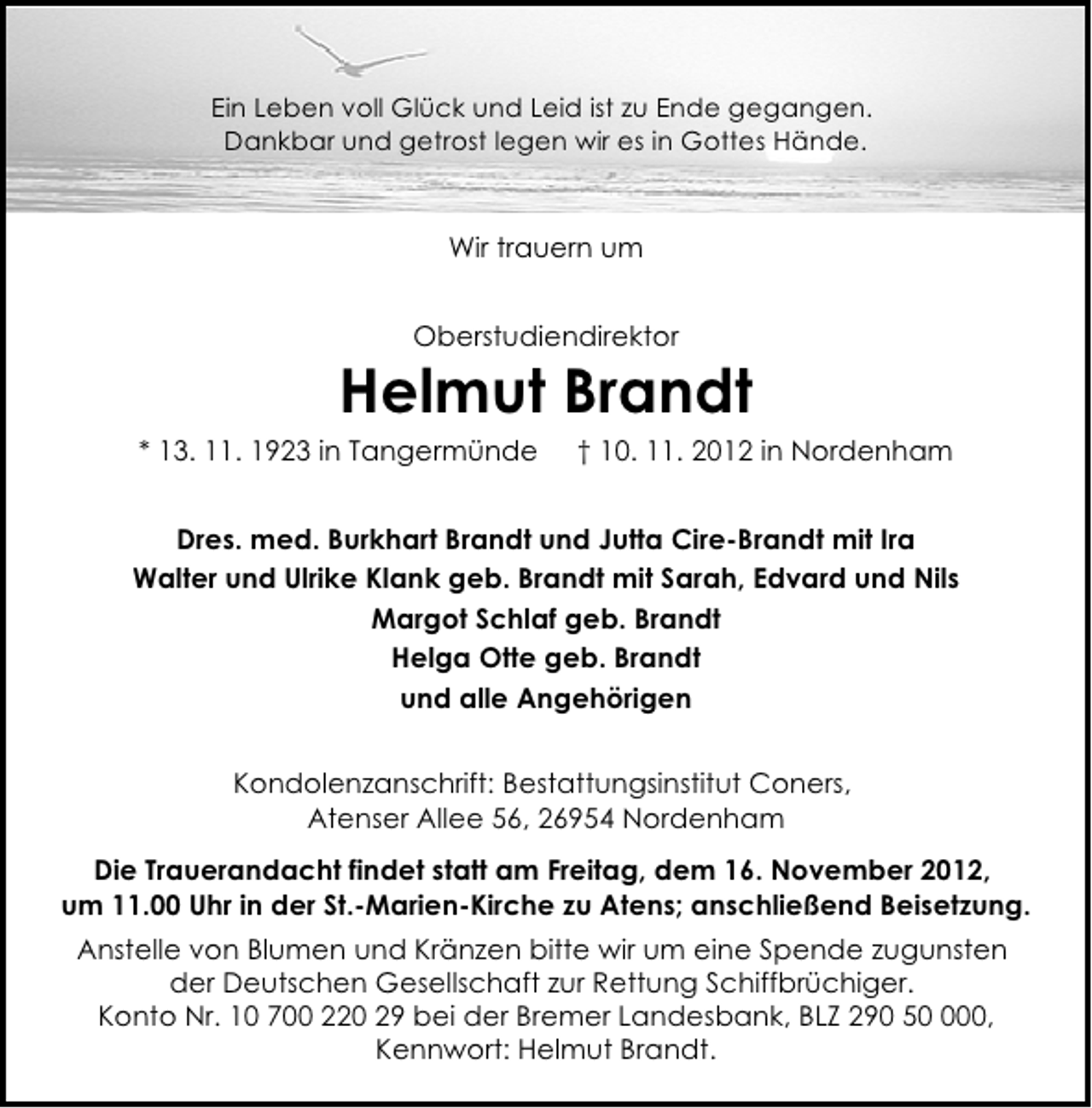 <p>Ein Leben voll Glück und Leid ist zu Ende gegangen.<br />Dankbar und getrost legen wir es in Gottes Hände.</p><p>Wir trauern um<br />Oberstudiendirektor</p><p>Helmut Brandt</p><p>* 13. 11. 1923 in Tangermünde</p><p>† 10. 11. 2012 in Nordenham</p><p>Dres. med. Burkhart Brandt und Jutta Cire-Brandt mit Ira<br />Walter und Ulrike Klank geb. Brandt mit Sarah, Edvard und Nils<br />Margot Schlaf geb. Brandt<br />Helga Otte geb. Brandt<br />und alle Angehörigen<br />Kondolenzanschrift: Bestattungsinstitut Coners,<br />Atenser Allee 56, 26954 Nordenham<br />Die Trauerandacht findet statt am Freitag, dem 16. November 2012,<br />um 11.00 Uhr in der St.-Marien-Kirche zu Atens; anschließend Beisetzung.<br />Anstelle von Blumen und Kränzen bitte wir um eine Spende zugunsten<br />der Deutschen Gesellschaft zur Rettung Schiffbrüchiger.<br />Konto Nr. 10 700 220 29 bei der Bremer Landesbank, BLZ 290 500,<br />Kennwort: Helmut Brandt.</p>