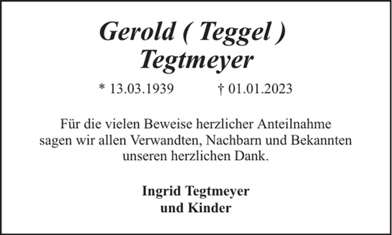 <p>Gerold ( Teggel )<br />Tegtmeyer<br />* 13.03.1939</p><p>† 01.01.2023</p><p>Für die vielen Beweise herzlicher Anteilnahme<br />sagen wir allen Verwandten, Nachbarn und Bekannten<br />unseren herzlichen Dank.<br />Ingrid Tegtmeyer<br />und Kinder</p>