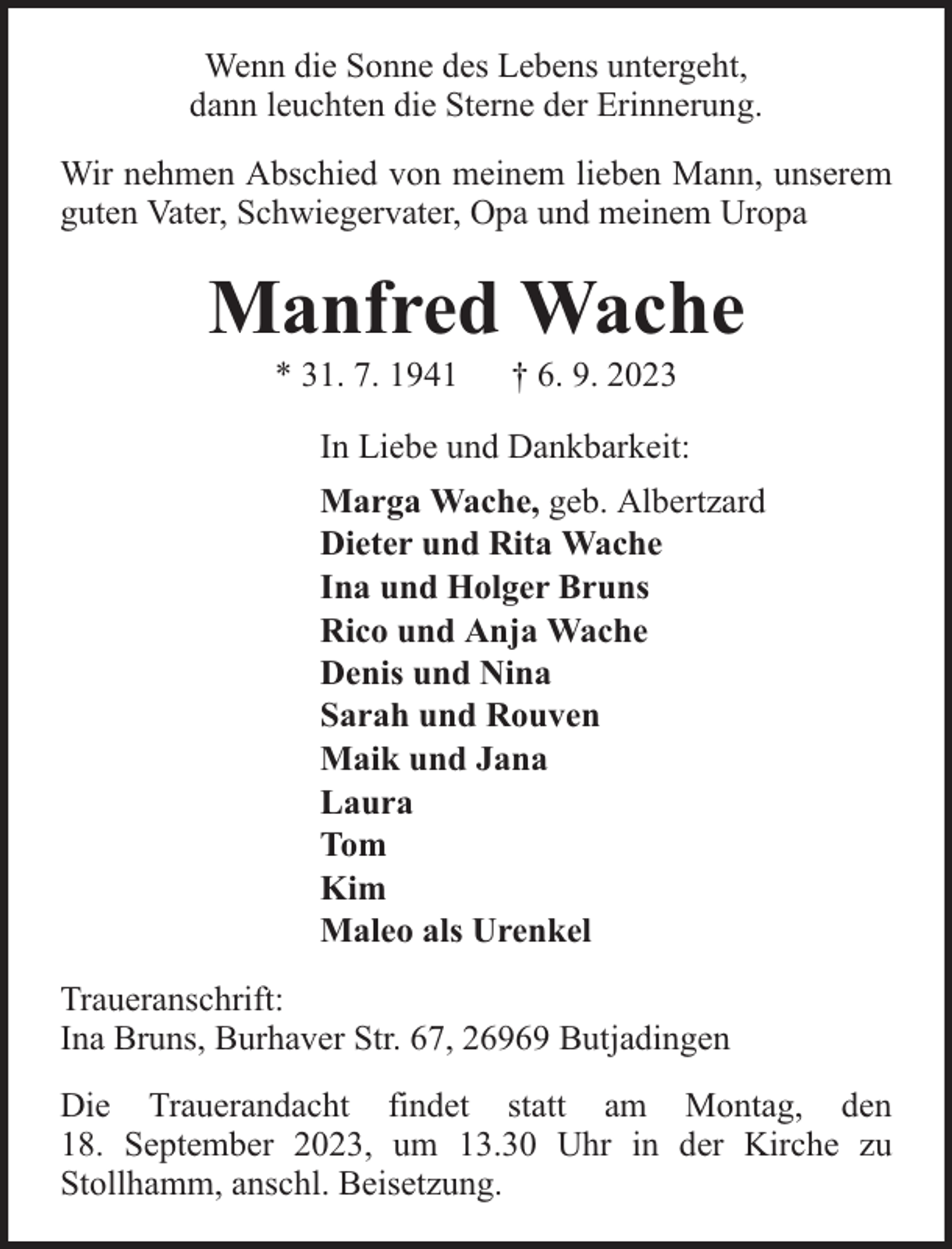 <p>Wenn die Sonne des Lebens untergeht,<br />dann leuchten die Sterne der Erinnerung.<br />Wir nehmen Abschied von meinem lieben Mann, unserem<br />guten Vater, Schwiegervater, Opa und meinem Uropa</p><p>Manfred Wache<br />* 31. 7. 1941</p><p>† 6. 9. 2023</p><p>In Liebe und Dankbarkeit:<br />Marga Wache, geb. Albertzard<br />Dieter und Rita Wache<br />Ina und Holger Bruns<br />Rico und Anja Wache<br />Denis und Nina<br />Sarah und Rouven<br />Maik und Jana<br />Laura<br />Tom<br />Kim<br />Maleo als Urenkel<br />Traueranschrift:<br />Ina Bruns, Burhaver Str. 67, 26969 Butjadingen<br />Die Trauerandacht findet statt am Montag, den<br />18. September 2023, um 13.30 Uhr in der Kirche zu<br />Stollhamm, anschl. Beisetzung.</p>