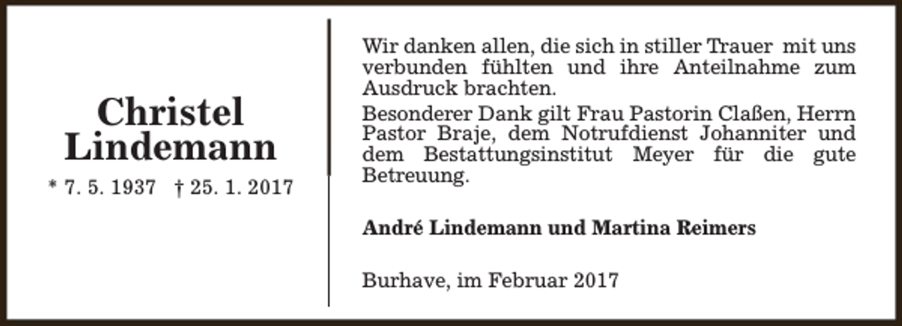 <p>Christel<br />Lindemann<br />* 7. 5. 1937 † 25. 1. 2017</p><p>Wir danken allen, die sich in stiller Trauer mit uns<br />verbunden fühlten und ihre Anteilnahme zum<br />Ausdruck brachten.<br />Besonderer Dank gilt Frau Pastorin Claßen, Herrn<br />Pastor Braje, dem Notrufdienst Johanniter und<br />dem Bestattungsinstitut Meyer für die gute<br />Betreuung.<br />André Lindemann und Martina Reimers<br />Burhave, im Februar 2017</p>