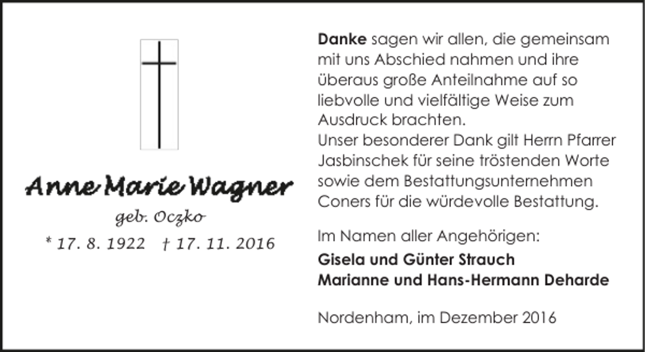 <p>geb. Oczko<br />* 17. 8. 1922</p><p>† 17. 11. 2016</p><p>Danke sagen wir allen, die gemeinsam<br />mit uns Abschied nahmen und ihre<br />überaus große Anteilnahme auf so<br />liebvolle und vielfältige Weise zum<br />Ausdruck brachten.<br />Unser besonderer Dank gilt Herrn Pfarrer<br />Jasbinschek für seine tröstenden Worte<br />sowie dem Bestattungsunternehmen<br />Coners für die würdevolle Bestattung.<br />Im Namen aller Angehörigen:<br />Gisela und Günter Strauch<br />Marianne und Hans-Hermann Deharde<br />Nordenham, im Dezember 2016</p>