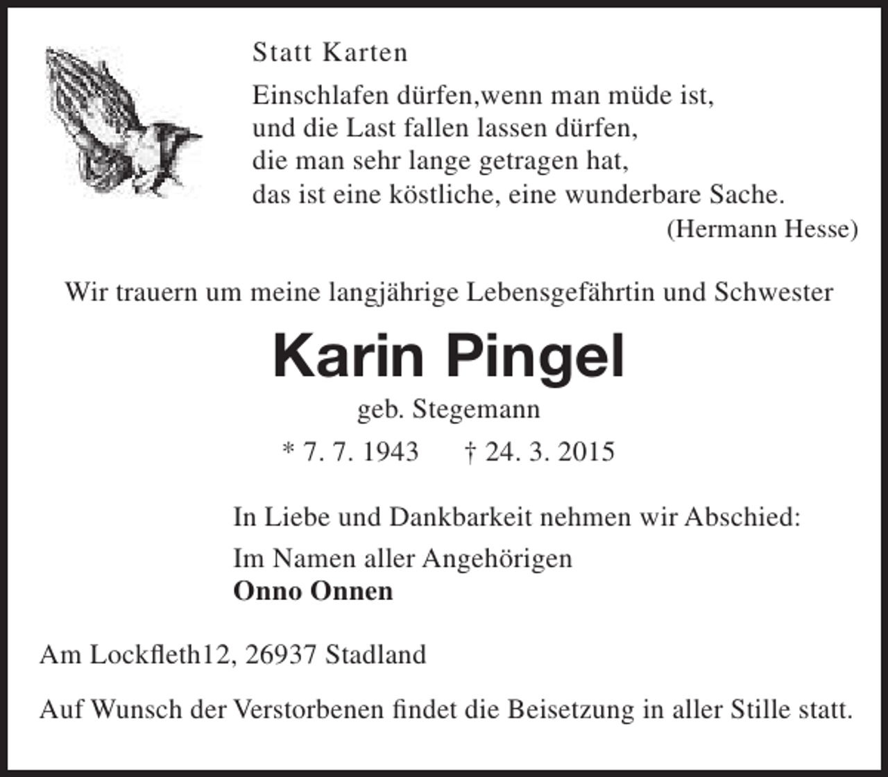 <p>Statt Karten<br />Einschlafen dürfen,wenn man müde ist,<br />und die Last fallen lassen dürfen,<br />die man sehr lange getragen hat,<br />das ist eine köstliche, eine wunderbare Sache.</p><p>(Hermann Hesse)</p><p>Wir trauern um meine langjährige Lebensgefährtin und Schwester</p><p>Karin Pingel<br />geb. Stegemann<br />* 7. 7. 1943<br />† 24. 3. 2015</p><p>In Liebe und Dankbarkeit nehmen wir Abschied:<br />Im Namen aller Angehörigen<br />Onno Onnen<br />Am Lockfleth12, 26937 Stadland<br />Auf Wunsch der Verstorbenen findet die Beisetzung in aller Stille statt.</p>