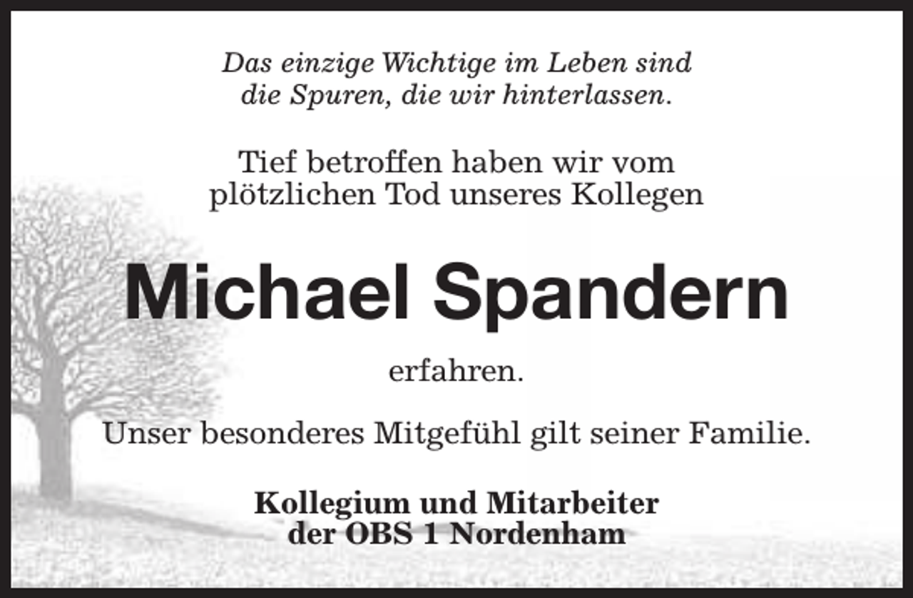 <p>Das einzige Wichtige im Leben sind<br />die Spuren, die wir hinterlassen.</p><p>Tief betroffen haben wir vom<br />plötzlichen Tod unseres Kollegen</p><p>Michael Spandern<br />erfahren.<br />Unser besonderes Mitgefühl gilt seiner Familie.<br />Kollegium und Mitarbeiter<br />der OBS 1 Nordenham</p>