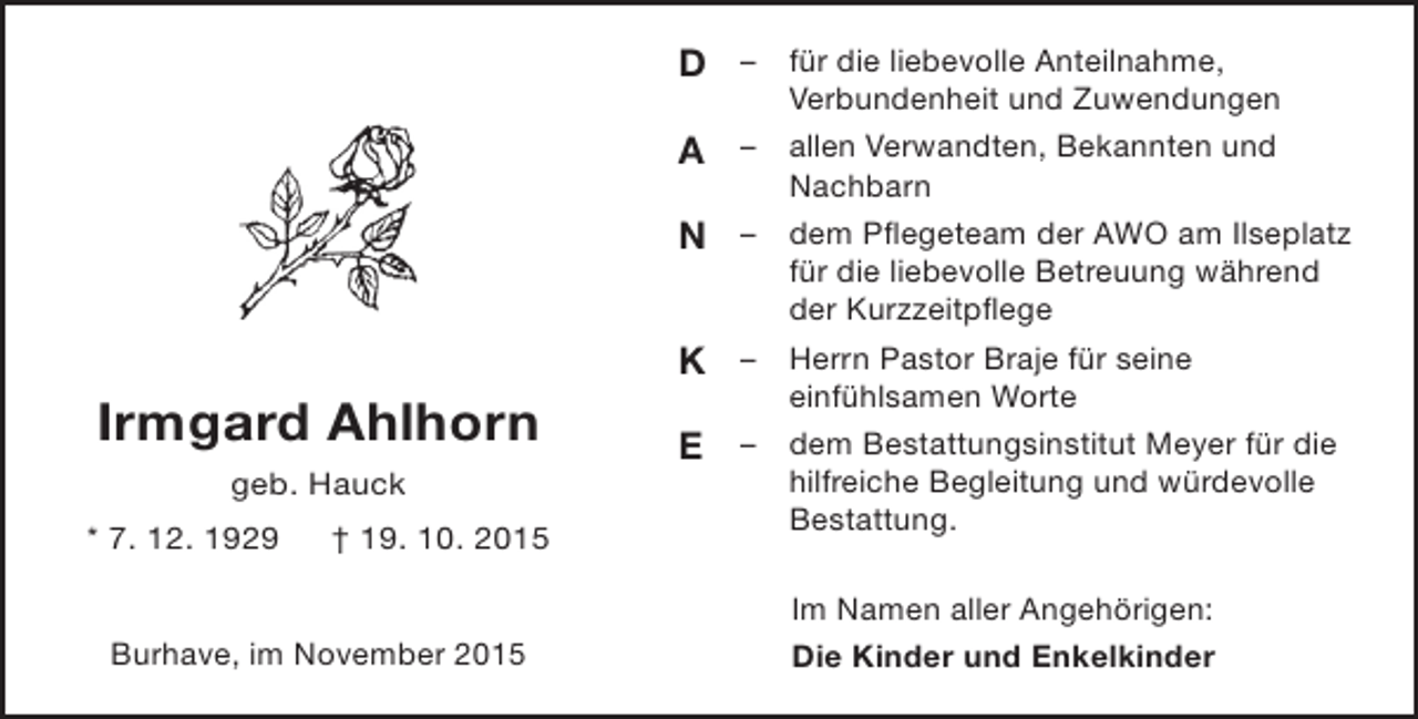 <p>D – für die liebevolle Anteilnahme,<br />A<br />N<br />K</p><p>Irmgard Ahlhorn<br />geb. Hauck<br />* 7. 12. 1929</p><p>† 19. 10. 2015</p><p>Burhave, im November 2015</p><p>E</p><p>Verbundenheit und Zuwendungen<br />allen Verwandten, Bekannten und<br />Nachbarn<br />– dem Pflegeteam der AWO am Ilseplatz<br />für die liebevolle Betreuung während<br />der Kurzzeitpflege<br />– Herrn Pastor Braje für seine<br />einfühlsamen Worte<br />– dem Bestattungsinstitut Meyer für die<br />hilfreiche Begleitung und würdevolle<br />Bestattung.<br />–</p><p>Im Namen aller Angehörigen:<br />Die Kinder und Enkelkinder</p>