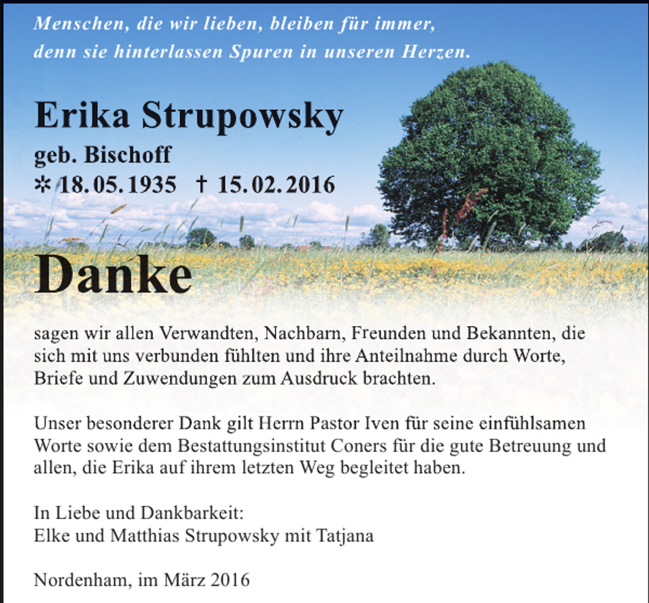 <p>Menschen, die wir lieben, bleiben für immer,<br />denn sie hinterlassen Spuren in unseren Herzen.</p><p>Erika Strupowsky<br />geb. Bischoff<br />✲ 18. 05. 1935 ✝ 15. 02. 2016</p><p>Danke<br />sagen wir allen Verwandten, Nachbarn, Freunden und Bekannten, die<br />sich mit uns verbunden fühlten und ihre Anteilnahme durch Worte,<br />Briefe und Zuwendungen zum Ausdruck brachten.<br />Unser besonderer Dank gilt Herrn Pastor Iven für seine einfühlsamen<br />e<br />Worte sowie dem Bestattungsinstitut Coners für die gute Betreuung und<br />allen, die Erika auf ihrem letzten Weg begleitet haben.<br />In Liebe und Dankbarkeit:<br />Elke und Matthias Strupowsky mit Tatjana<br />Nordenham, im März 2016</p>