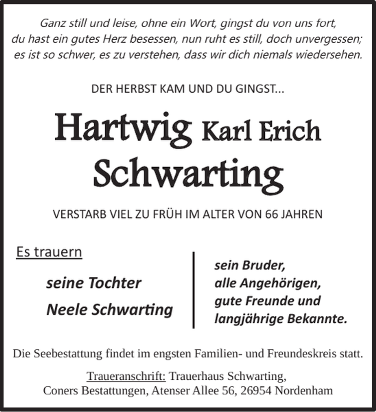 <p>Ganz still und leise, ohne ein Wort, gingst du von uns fort,<br />du hast ein gutes Herz besessen, nun ruht es still, doch unvergessen;<br />es ist so schwer, es zu verstehen, dass wir dich niemals wiedersehen.</p><p>DER HERBST KAM UND DU GINGST...</p><p>Hartwig Karl Erich<br />Schwarting<br />VERSTARB VIEL ZU FRÜH IM ALTER VON 66 JAHREN</p><p>Es trauern</p><p>seine Tochter<br />Neele Schwartng</p><p>sein Bruder,<br />alle Angehörigen,<br />gute Freunde und<br />langjährige Bekannte.</p><p>Die Seebestattung findet im engsten Familien- und Freundeskreis statt.<br />Traueranschrift: Trauerhaus Schwarting,<br />Coners Bestattungen, Atenser Allee 56, 26954 Nordenham</p>