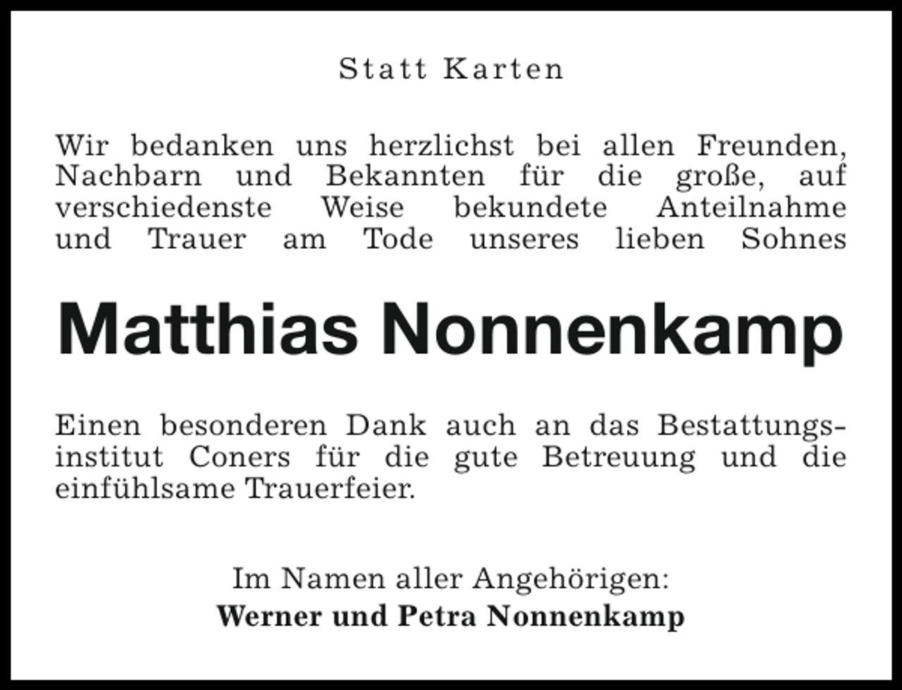 <p>S t a t t K a rt e n<br />Wir bedanken uns herzlichst bei allen Freunden,<br />Nachbarn und Bekannten für die große, auf<br />verschiedenste<br />Weise<br />bekundete<br />Anteilnahme<br />und Trauer am Tode unseres lieben Sohnes</p><p>Matthias Nonnenkamp<br />Einen besonderen Dank auch an das Bestattungsinstitut Coners für die gute Betreuung und die<br />einfühlsame Trauerfeier.<br />Im Namen aller Angehörigen:<br />Werner und Petra Nonnenkamp</p>